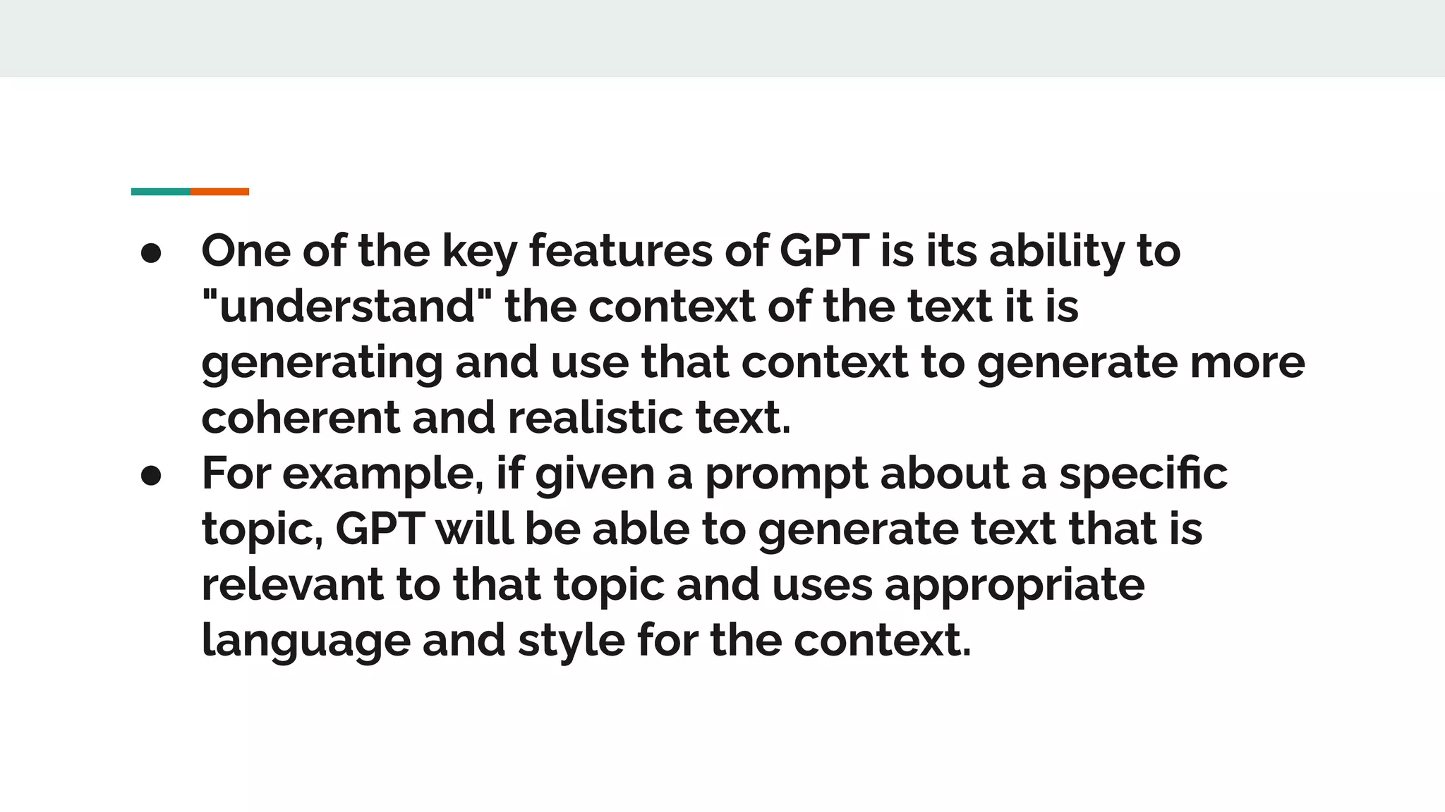● One of the key features of GPT is its ability to
"understand" the context of the text it is
generating and use that context to generate more
coherent and realistic text.
● For example, if given a prompt about a speciﬁc
topic, GPT will be able to generate text that is
relevant to that topic and uses appropriate
language and style for the context.
 