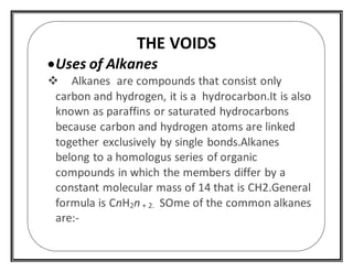 THE VOIDS
Uses of Alkanes
 Alkanes are compounds that consist only
carbon and hydrogen, it is a hydrocarbon.It is also
known as paraffins or saturated hydrocarbons
because carbon and hydrogen atoms are linked
together exclusively by single bonds.Alkanes
belong to a homologus series of organic
compounds in which the members differ by a
constant molecular mass of 14 that is CH2.General
formula is CnH2n + 2. SOme of the common alkanes
are:-
 