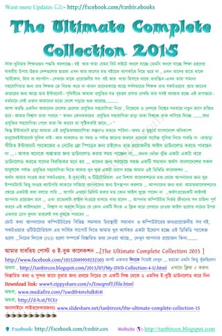 Want more Updates 
http://tanbircox.blogspot.com
সারা দুনিয়ার নিক্ষাগ্রহি পদ্ধনি বদলাচ্ছে। বই আর খািা যেমি নবট বাইচ্ছট বদচ্ছল োচ্ছে যিমনি বদচ্ছল োচ্ছে নিক্ষা গ্রহচ্ছের
োবিীয় উপায়।উন্নি যদিগুচ্ছলার ছাত্ররা এখি আর আচ্ছের মি বইচ্ছয়র বযােকাাঁচ্ছে নিচ্ছয় গুচ্ছর িা , এখি িাচ্ছদর হাচ্ছি থাচ্ছক
স্মাটটচ্ছ াি, টযাব বা লযাপটপ। যসখাচ্ছি থাচ্ছক প্রচ্ছয়াজিীয় সব বই আর খািা নহসাচ্ছব থাচ্ছক িারনিি।এখি িারা সামািয
সহচ্ছোনেিার জিয িার নিক্ষক যক নবরক্ত কচ্ছর িা কারি িাচ্ছদরকাচ্ছছ আচ্ছছ সবটসমচ্ছয়র নিক্ষক িার স টওয়যার ,আর জ্ঞাচ্ছির
ভাণ্ডাচ্ছরর জিয আচ্ছছ িার ইন্টারচ্ছিট। পৃনথবীচ্ছি আমারা প্রেুনক্তর েি বৃহত্তম প্রসার যদখনছ িার সবই বযবহৃি হচ্ছে এই রূপান্তচ্ছর।
বিটমাচ্ছি যসই প্রভাব আমাচ্ছদর মচ্ছিা যদচ্ছি পড়চ্ছি শুরু কচ্ছরচ্ছছ…………
আিা করনছ একনদি আমাচ্ছদর যদচ্ছির যছচ্ছলরা প্রেুনক্তর সহচ্ছোনেিা নিচ্ছয় , নিচ্ছজচ্ছক ও যদিচ্ছক নবচ্ছের দরবাচ্ছর িিুি রুচ্ছপ হানজর
হচ্ছব। আমার নবোস িারা পারচ্ছব “ কারি যকািরকচ্ছমর প্রেুনক্তর সহচ্ছোনেিা ছাড়া িারা নবেচ্ছক িাক লানেচ্ছয় নদচ্ছে ………আর
প্রেুনক্তর সহচ্ছোনেিা যপচ্ছল িারা নক করচ্ছব িা সৃনিকিটাই জাচ্ছি…। ”
নকন্তু ইন্টারচ্ছিট ছাড়া আমারা এই প্রেুনক্তরসহচ্ছোনেিা কল্পিাও করচ্ছি পানরিা। অথচ এ মুহূচ্ছিট বাাংলাচ্ছদচ্ছি অনেকাাংি
মািুচ্ছেরইন্টারচ্ছিট সুনবো িাই। আর থাকচ্ছলও িা সময় ও পেটাপ্ত জ্ঞাচ্ছির অভাচ্ছব এচ্ছথচ্ছক সচ্ছবটা্চ  সুনবো নিচ্ছি পারনছ িা ।িাছাড়া
সীনমত ইন্টারলিি পযালেলজর ও কিলির কলা নিলড়র জিয চাইলেও তার প্রলয়াজিীয় ফাইে ডাউিলোড েরলত পারলছি
িা ...। আবার অলিলে বযস্তাতার জিয ডাউিলোড েরার সময় পালেি িা……অথবা যখাাঁজা খুাঁনজ এেিা এেিা েলর
ডাউিলোড েরলত যালদর নবরনিের মলি হয় ... তালদর জিয সবলচলয় সহজ এেনি সমািাি অথিাৎ বাংোলদলশর সেে
মািুষলে পেটাপ্ত প্রেুনক্তর সহচ্ছোনেিা নদচ্ছি আমার খুব ক্ষু দ্র একটা প্রয়াস হচ্ছে আমার এই নিনভনি কাচ্ছলকিি …
অথটাৎ আমার সাংগ্রহ করা স টওয়যার, ই-বুক(বই) ও নটউচ্ছটানরয়াল এর নবিাল কাচ্ছলকিচ্ছির মেয যথচ্ছক আপিাচ্ছদর জিয খুভ
ইম্পরটযান্ট নকছু সাংগ্রহ কযাটােনর আকাচ্ছর সানজচ্ছয় আপিাচ্ছদর জিয উপস্থাপি করলাম … আপিাচ্ছদর জিয করা আমারকাচ্ছলকিচ্ছির
যক্ষচ্ছত্র একটাই কথা বলচ্ছি পানর … আপনি এখাচ্ছি নিনলট করার মি যকাি াইল খুচ্ছজ পাচ্ছবি িা …অথটাৎপ্রচ্ছিযকনট াইলই
আপিার প্রচ্ছয়াজি হচ্ছব … এবাং প্রচ্ছিযকটা াইল সাংগ্রচ্ছহ রাখচ্ছি বােয হচ্ছবি … আপিার কনম্পউটার নিভটর জীবচ্ছির সব চানহদা পূেট
করচ্ছব এই াইলগুচ্ছলা … নবোস িা করচ্ছল নিচ্ছচর যে যকাি একনট নলাংক এ নিক কচ্ছর যসখাচ্ছি যদওয়া াইল গুচ্ছলার িাচ্ছমর উপর
একবার যচাখ বুলাি িাহচ্ছলই সব বুঝচ্ছি পারচ্ছবি …
যমাট কথা আপিাচ্ছদর কনম্পউটাচ্ছরর নবনভন্ন সমসযার নচরস্থায়ী সমাোি ও কনম্পউটাচ্ছরর জিযপ্রচ্ছয়াজিীয় সব বই,
স টওয়যার ওনটউচ্ছটানরয়াল এর সানবটক সাচ্ছপাটট নদচ্ছি আমার খুব কােটকর একটা উচ্ছদযাে হচ্ছে এই নিনভনি পযাচ্ছকজ
গুচ্ছলা ...নিচ্ছচর নলাংচ্ছক DVD গুচ্ছলা সম্পচ্ছকট নবস্তানরি িথয যদওয়া আচ্ছছ... যদখুি আপিার প্রচ্ছয়াজি নকিা………
আমার োবনিয় যপাস্ট ও ই-বুক কাচ্ছলকিি ...[The Ultimate Complete Collection 2015 ]
http://www.facebook.com/10152049959232103 জাস্ট একবার নলাংচ্ছক নেচ্ছয়ই যদখুি … হয়চ্ছিা এমনি নকছু খুাঁজনছচ্ছলি
অথবা , http://tanbircox.blogspot.com/2013/07/My-DVD-Collection-4-U.html এখাচ্ছি নিক  করুি
নবস্তানরি িথয ও সুন্দর ভাচ্ছব বুঝার জিয প্রথচ্ছম নিচ্ছচর যে একনট নলঙ্ক যথচ্ছক ২ এমনবর ই-বুনি িাউিচ্ছলাি কচ্ছর নিি
Download link: www9.zippyshare.com/v/EneqrnfT/file.html
অথবা, www.mediafire.com/?uwdtb4mvhdk8i4t
অথবা, http://d-h.st/TCEr
অিালাইচ্ছি লাইভচ্ছদখারজিযঃ www.slideshare.net/tanbircox/the-ultimate-complete-collection-15
 