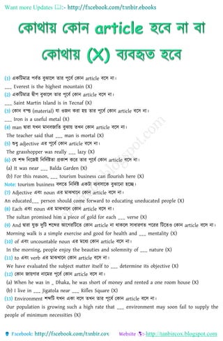 Want more Updates 
http://tanbircox.blogspot.com
(1) এেনিমাে পবিত বুঝালে তার পূলবি কোি article বলস িা।
___ Everest is the highest mountain (X)
(2) এেনিমাে দ্বীপ বুঝালে তার পূলবি কোি article বলস িা।
___ Saint Martin Island is in Tecnaf (X)
(3) কোি বস্ত্ত (material) যা ওজি েরা হয় তার পূলবি কোি article বলস িা।
___ Iron is a useful metal (X)
(4) man দ্বারা যখি মািবজানত বুঝায় তখি কোি article বলস িা।
The teacher said that ___ man is mortal (X)
(5) শুিু adjective এর পূলবি কোি article বলস িা।
The grasshopper was really ___ lazy (X)
(6) কয শে নিলজই নিনদিষ্টতা প্রোশ েলর তার পূলবি কোি article বলস িা।
(a) It was near ___ Balda Garden (X)
(b) For this reason, ___ tourism business can flourish here (X)
Note: tourism business বেলত নিনদিষ্ট এেিা বযবসালে বুঝালিা হলে।
(7) Adjective এবং noun এর মাঝখালি কোি article বলস িা।
An educated___ person should come forward to educating uneducated people (X)
(8) Each এবং noun এর মাঝখালি কোি article বলস িা।
The sultan promised him a piece of gold for each ___ verse (X)
(9) And দ্বারা যুি দুনি শলের আলেরনিলত কোি article িা থােলে সািারণত পলরর নিলতও কোি article বলস িা।
Morning walk is a simple exercise and good for health and ___ mentality (X)
(10) of এবং uncountable noun এর মলিয কোি article বলস িা।
In the morning, people enjoy the beauties and solemnity of ___ nature (X)
(11) to এবং verb এর মাঝখালি কোি article বলস িা।
We have evaluated the subject matter itself to ___ determine its objective (X)
(12) কোি জায়োর িালমর পূলবি কোি article বলস িা।
(a) When he was in _ Dhaka, he was short of money and rented a one room house (X)
(b) I live in ___ Jigatola near ___ Rifles Square (X)
(13) Environment শেনি যখি এো বলস তখি তার পূলবি কোি article বলস িা।
Our population is growing such a high rate that ___ environment may soon fail to supply the
people of minimum necessities (X)
 