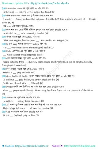 Want more Updates 
http://tanbircox.blogspot.com
(14) Possessive noun এর পূলবি কোি article বলস িা।
In the song ___ writer’s love of nature has found (X)
(15) কোি Lane এবং street এর পূলবি কোি article বলস িা।
It was in ___ Bonogram Lane that originates from the BCC Road which is a branch of ___ Renkin
street (X, X)
নেন্তু road এর িালমর পূলবি the বলস।
(16) কোি শে দ্বারা কোি নিনদিষ্ট প্রনতষ্ঠাি বুঝালে তার পূলবি কোি article বলস িা।
He studied in ___Leads University, London (X)
(17) ভাষার িালমর পূলবি কোি article বলস িা।
Other than English, he can speak ___ Urdu, Arabic and Bengali (X)
(18) Is এবং very শলের মালঝ কোি article বলস িা।
It is ___ very necessary to maintain good health (X)
(19) Riches (সম্পদ) এর পূলবি কোি article বলস িা।
___ riches cannot bring happiness in life
(20) কোি করালের িালমর পূলবি কোি article বলস িা।
People suffering from ___ diabetes, heart disease and hypertension can be benefited greatly
from physical exercise (X)
(21) কোি রংলয়র িালমর পূলবি কোি article বলস িা।
Arsenic is ___ grey and white (X)
(22) Good health, ill health (খারাপ স্বািয) বুঝালত এলদর পূলবি কোি article বলস িা।
(a) Without ___ good health, we cannot enjoy our life (X)
(b) He was blessed with ___ Ill health (X)
(23) People শেনি যখি নিনদিষ্ট িা হয় তখি তার পূলবি কোি article বলস িা।
When ___ people reach Shaheed Minar, they lay down flowers at the basement of the Minar
(X)
(24) Money এর পূলবি কোি article বলস িা।
He collects ___ money from customers (X)
(25) All শলের পূলবি কোি article বলস িা। নেন্তু All এর পলর the বলস।
Their college is known ___ all over the country (X)
(26) God এর িালমর পূলবি কোি article বলস িা।
At last ___ God took pity on him (X)
 