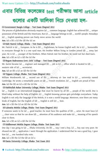 Want more Updates 
http://tanbircox.blogspot.com
(1) Government Bangla College – Test Exam (Degree) 2012
The process of globalisation obviously requires (a) __ common language. English has achieved (b) __ unique
possession of the British and the Americans. But (c) __ language belongs to (d) __ world’s people. Nowadays
(e) __ English speaking person can freely move across the world
Ans. (a) a (b) a (c) the (d) the (e) an
(2) Kabi Nazrul College, Dhaka – Test Exam (Degree) 2012
Mr. Patrick is (a) __ European. As he is (b) __ Englishman, he knows English well. He is (c) __ honourable
to everyone though he is a one eyed man. His brother Milton living in London joined (d) __ army last
year. He is (e) __ younger of the brothers. When Patrick met his brother, he could not but shed tears.
Ans. (a) a (b) an (c) x (d) the (e) the
(3) Begum Badrunnesa Govt. Girls’ College – Test Exam (Degree) 2012
Mr. Karim became (a) __ engineer and managed (b) __ job in (c) __ office which is located to (d) __
western side of (e) __ secretariat.
Ans. (a) an (b) a (c) an (d) the (e) the
(4) Tejgaon College, Dhaka- Test Exam (Degree) 2012
William Wordsworth, (a) __ second son of (b) __ attorney at- law read in (c) __ university named
Cambridge. He wrote a remarkable poem on (d) __ French revolution. (e) __ English are proud of him
Ans. (a) the (b) an (c) a (d) the (e) the
(5) Habibullah Bahar University College, Dhaka- Test Exam (Degree) 2012
(a) __ English is an international language that must be learnt by all (b) __ people of the world. One is
blind today without the help of English. (c) __ English knowing person gets priviledge everywhere. Today
English is not only the language of the British, it is now a world language. Moreover, now there are many
kinds of English, but the English of (d) __ English is still (e) __ best.
Ans. (a) x (b) the (c) an (d) the (e) the
(6) Lalmatia Mohila College, Dhaka- Test Exam (Degree) 2012
If someone wants to be (a) __ good teacher, he must have the qualities of (b) __ actor. He must have (c)
__ clear voice so that he can draw (d) __ attention of his audience and make (e) __ meaning of his speech
clear to them.
Ans. (a) a (b) an (c) a (d) the (e) the
(7) Siddheswari Mohila Degree College, Dhaka- Test Exam 2012
One day I was going to (a) __ Dhaka University. On (b) __ way I met a boy. (c) __ boy was very poor. He
showed me (d) __ application. I went through the application. I understood that he was a good boy. I gave
him (e) __ one hundred taka note.
Ans. (a) x (b) the (c) the (d) an (e) a
(8) Dania University College, Dhaka- Test Exam 2012
 