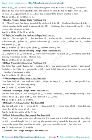 Want more Updates 
http://tanbircox.blogspot.com
Kamal is (a) __ SSC examinee. He has been suffering from fever. He wants to see (b) __ experienced
doctor. He has heard much about the name and fame of Dr. Islam. He had his degree from (c) __ USA.
He made (d) __ appointment. On (e) __ fixed day he reached the doctor’s chamber in time.
Ans. (a) an (b) an (c) the (d) an (e) the
(9) Central Women’s College, Dhaka- Test Exam 2012
(a) __ Mount Everest has always fascinated the climbers. It is in (b) __ Himalayan Mountains. It is (c) __
highest mountain in the world. It was named after (d) __ Englishman George Everest. He was (e) __ first
to survey the Himalayan in 1841.
Ans. (a) x (b) the (c) the (d) an (e) the
(10) Sheikh Burhanuddin Post Graduate College- Test Exam 2012
I saw (a __ film last night. (b) __ film was about (c) __ soldier and (d) __ beautiful girl. The soldier was
in love with (e) __ girl but (f) __ girl was in love with (g) __ teacher. So (h) __ soldier shot (i) __ teacher
and married (j) __ girl
Ans. (a) a (b) the (c) a (d) a (e) the (f) the (g) a (h) the (i) the (j) the
(11) Alhaj Mockbul Hossain University College, Dhaka- Test Exam 2012
(a) __ engineer is (b) __ asset for (c) __ underdeveloped country. He is such (d) __ important person that
can only be estimated by (e) __ educated man.
Ans. (a) an (b) an (c) an (d) an (e) an
(12) Savar University College, Savar- Test Exam 2012
Bob Collins has recently become (a) __ minister in (b) __ new government. He was (c) __ professional
footballer in the 1960s. He is supposed to be (d) __ most skilful player of his generation. He became (e)
__ Member of parliament in 1990.
Ans. (a) a (b) the (c) a (d) the (e) a
(13) Padma Degree College, Dohar – Test Exam 2012
Once there lived (a) __ one eyed man in (b) __ village. He bought (c) __ ewe. (d) __ ewe gave birth to
three kids. (e) __ kids were very strong.
Ans. (a) a (b) a (c) a (d) the (e) the
(14) Dohar – Nawabganj College, Dhaka- Test Exam 2012
One day about noon, as I was walking on (a) __ sea-shore, I made (b) __ very strange discovery. I was
alarmed to see (c) __ print of (d) __ man’s barefoot in (e) __ sand.
Ans. (a) the (b) a (c) the (d) a (e) the
(15) Tongi Govt. College, Gazipur- Test Exam 2012
You can fool some of (a) __ people all (b) __ time, and all (c) __ people some of (d) __ time. But you
cannot fool all the people all (e) __ time.
Ans. (a) the (b) the (c) the (d) the (e) the
(16) Govt. Tolaram College, Narayanganj- Test Exam 2012
Of (a) __ two blind men in the street of Rome, the first opined that it is Allah who provides everything
but (b) __ second thought that it is the king who provides. Being pleased the king sent (c) __ piece of
bread to the second blind man filled with (d) __ gold coins. He sold it to (e) __ first blind man.
Ans. (a) the (b) the (c) a (d) x (e) the
(17) Narsindi Govt. College, Narsingdi – Test Exam 2012
 