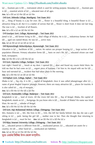 Want more Updates 
http://tanbircox.blogspot.com
(a) __ fountain pen is (b) __ instrument which is used for writing purpose. Nowadays (c) __ fountain pen
is (d) __ essential article of (e) __ educated men of all ages.
Ans. (a) a (b) an (c) the (d) an (e) the
(18) Govt. Debenda College, Manikgonj- Test Exam 2012
(a) __ thing of beauty is a joy for ever. (b) __ flower is a beautiful thing. A beautiful flower is (c) __
attractive thing to all. But it is a matter of sorrow that (d) __ flower is short lived. It does not last long.
The rose is (e) __ loveliest of all flowers.
Ans. (a) a (b) a (c) an (d) the (e) the
(19) Gouripur Govt. College, Mymensingh – Test Exam 2012
Jamal is (a) __ old farmer living in (b) __ ideal village of Khulna. He is (c) __ industrious farmer. He had
(d) __ aged son named Mizan. He was (e) __ active man.
Ans. (a) an (b) an (c) an (d) an (e) an
(20) Mymenshingh Mohavidyalaya, Mymensingh- Test Exam 2012
Education is (a) __ backbone of (b) __ nation. No nation can prosper keeping (c) __ large section of her
population illiterate. Primary education forms (d) __ basis on one’s life. (e) __ educated citizen can read
book, newspapers.
Ans. (a) the (b) a (c) a (d) the (e) an
(21) Govt. Rajendra College, Faridpur- Test Exam 2012
Last night I heard (a) __ knock at my door. I opened (b) __ door and found my cousin Helal there. He
told me that he had come on (c) __ urgent piece of business. I let him in. He stayed with me for (d) __
hour and narrated (e) __ incident that had taken place in the morning.
Ans. (a) a (b) the (c) an (d) an (e) the
(22) Rajbari Govt. College, Rajbari – Test Exam 2012
Dhaka is (a) __ big city. It is (b) __ capital of Bangladesh. Once it was called Jahangirnagar after (c) __
name of great Mughal Emperor Jahangir. However, there are many attractive (d) __ places for tourists. It
is also called (e) __ city of mosques.
Ans. (a) a (b) the (c) the (d) x (e) the
(23) Govt. Nszimuddin College, Madaripur – Test Exam 2012
Bangladesh is (a) __ land of rivers. All the rivers fall into (b) __ Bay of Bengal. Dhaka, the capital of
Bangladesh, stands on (c) __ Burigonga. Do you know who is (d) __ founder of Dhaka? His name was Islam
khan. He was (e) __ subedar of Bengal.
Ans. (a) a (b) the (c) the (d) the (e) the
(24) Govt. Haji Muhammad Mohsin College, Chittagong– Test Exam 2012
Mrs. Humaira is (a) __ MA. She lives in (b) __ USA. She left her family behind. One day she saw a girl
sitting in (c) __ park. Seeing the girl (d) __ mother rose in her. Then she thought that returning to
Bangladesh is (e) __ must for her. Ans. (a) an (b) the (c) a (d) the (e) a
(25) Bijoy Smarani University College, Chittagong – Test Exam 2012
(a) __ educated person is different from (b) __ uneducated person. (c) __ educated are assets for a
country. On (d) __ other hand (e) __ uneducated are liabilities.
Ans. (a) an (b) an (c) the (d) the (e) the
 