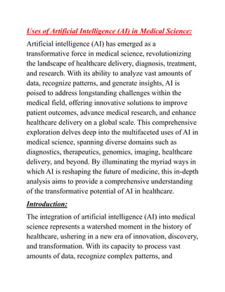 Uses of Artificial Intelligence (AI) in Medical Science:
Artificial intelligence (AI) has emerged as a
transformative force in medical science, revolutionizing
the landscape of healthcare delivery, diagnosis, treatment,
and research. With its ability to analyze vast amounts of
data, recognize patterns, and generate insights, AI is
poised to address longstanding challenges within the
medical field, offering innovative solutions to improve
patient outcomes, advance medical research, and enhance
healthcare delivery on a global scale. This comprehensive
exploration delves deep into the multifaceted uses of AI in
medical science, spanning diverse domains such as
diagnostics, therapeutics, genomics, imaging, healthcare
delivery, and beyond. By illuminating the myriad ways in
which AI is reshaping the future of medicine, this in-depth
analysis aims to provide a comprehensive understanding
of the transformative potential of AI in healthcare.
Introduction:
The integration of artificial intelligence (AI) into medical
science represents a watershed moment in the history of
healthcare, ushering in a new era of innovation, discovery,
and transformation. With its capacity to process vast
amounts of data, recognize complex patterns, and
 
