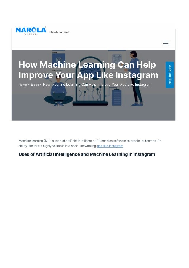 Machine learning 몭ML몭, a type of artificial intelligence 몭AI몭 enables software to predict outcomes. An
ability like this is highly valuable in a social networking app like Instagram.  
Uses of Artificial Intelligence and Machine Learning in Instagram
Narola Infotech
How Machine Learning Can Help
Improve Your App Like Instagram
»
Home »
Blogs How Machine Learning Can Help Improve Your App Like Instagram
Enquire
Now
 