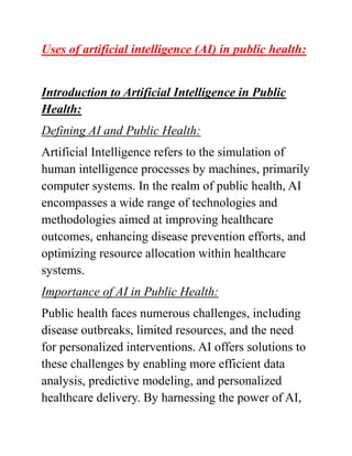 Uses of artificial intelligence (AI) in public health:
Introduction to Artificial Intelligence in Public
Health:
Defining AI and Public Health:
Artificial Intelligence refers to the simulation of
human intelligence processes by machines, primarily
computer systems. In the realm of public health, AI
encompasses a wide range of technologies and
methodologies aimed at improving healthcare
outcomes, enhancing disease prevention efforts, and
optimizing resource allocation within healthcare
systems.
Importance of AI in Public Health:
Public health faces numerous challenges, including
disease outbreaks, limited resources, and the need
for personalized interventions. AI offers solutions to
these challenges by enabling more efficient data
analysis, predictive modeling, and personalized
healthcare delivery. By harnessing the power of AI,
 