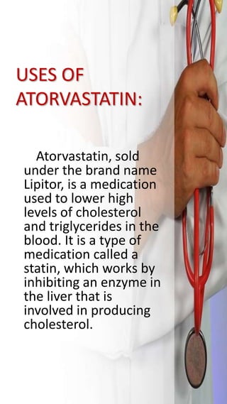 USES OF
ATORVASTATIN:
Atorvastatin, sold
under the brand name
Lipitor, is a medication
used to lower high
levels of cholesterol
and triglycerides in the
blood. It is a type of
medication called a
statin, which works by
inhibiting an enzyme in
the liver that is
involved in producing
cholesterol.
 
