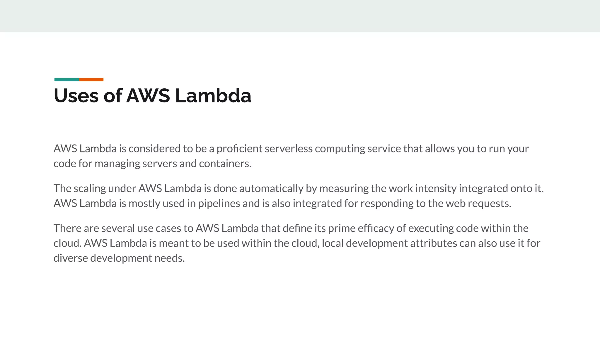 Uses of AWS Lambda
AWS Lambda is considered to be a proﬁcient serverless computing service that allows you to run your
code for managing servers and containers.
The scaling under AWS Lambda is done automatically by measuring the work intensity integrated onto it.
AWS Lambda is mostly used in pipelines and is also integrated for responding to the web requests.
There are several use cases to AWS Lambda that deﬁne its prime efﬁcacy of executing code within the
cloud. AWS Lambda is meant to be used within the cloud, local development attributes can also use it for
diverse development needs.
 