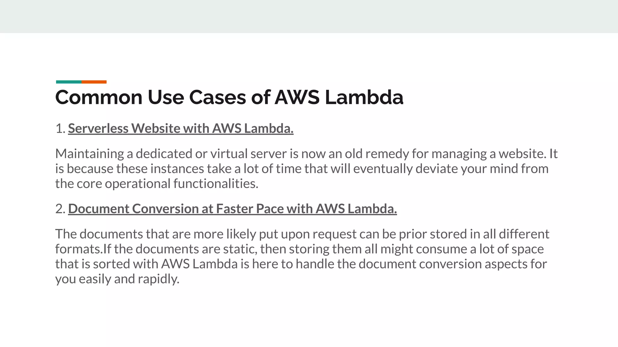 Common Use Cases of AWS Lambda
1. Serverless Website with AWS Lambda.
Maintaining a dedicated or virtual server is now an old remedy for managing a website. It
is because these instances take a lot of time that will eventually deviate your mind from
the core operational functionalities.
2. Document Conversion at Faster Pace with AWS Lambda.
The documents that are more likely put upon request can be prior stored in all different
formats.If the documents are static, then storing them all might consume a lot of space
that is sorted with AWS Lambda is here to handle the document conversion aspects for
you easily and rapidly.
 