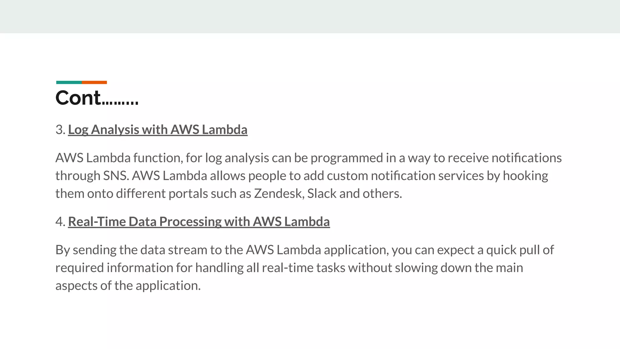 Cont……...
3. Log Analysis with AWS Lambda
AWS Lambda function, for log analysis can be programmed in a way to receive notiﬁcations
through SNS. AWS Lambda allows people to add custom notiﬁcation services by hooking
them onto different portals such as Zendesk, Slack and others.
4. Real-Time Data Processing with AWS Lambda
By sending the data stream to the AWS Lambda application, you can expect a quick pull of
required information for handling all real-time tasks without slowing down the main
aspects of the application.
 