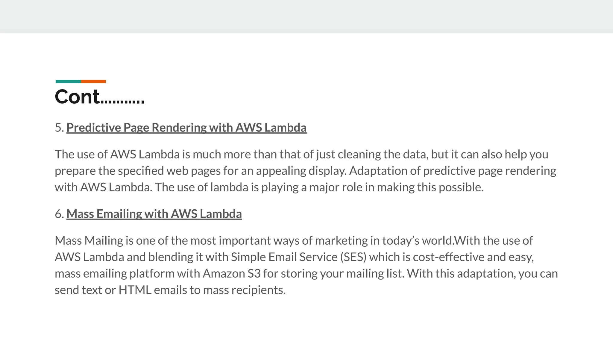 Cont………..
5. Predictive Page Rendering with AWS Lambda
The use of AWS Lambda is much more than that of just cleaning the data, but it can also help you
prepare the speciﬁed web pages for an appealing display. Adaptation of predictive page rendering
with AWS Lambda. The use of lambda is playing a major role in making this possible.
6. Mass Emailing with AWS Lambda
Mass Mailing is one of the most important ways of marketing in today’s world.With the use of
AWS Lambda and blending it with Simple Email Service (SES) which is cost-effective and easy,
mass emailing platform with Amazon S3 for storing your mailing list. With this adaptation, you can
send text or HTML emails to mass recipients.
 