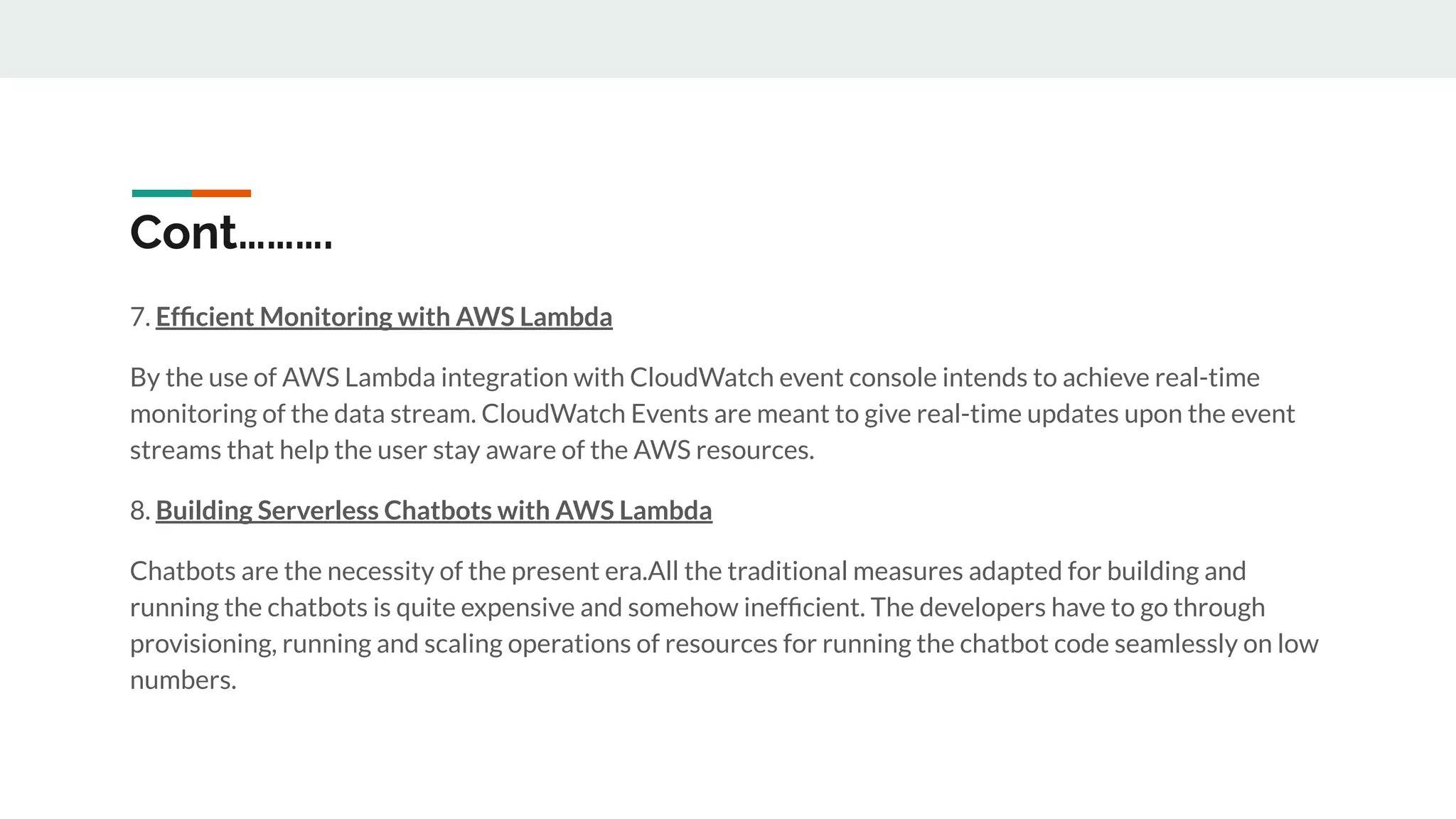 Cont……….
7. Efﬁcient Monitoring with AWS Lambda
By the use of AWS Lambda integration with CloudWatch event console intends to achieve real-time
monitoring of the data stream. CloudWatch Events are meant to give real-time updates upon the event
streams that help the user stay aware of the AWS resources.
8. Building Serverless Chatbots with AWS Lambda
Chatbots are the necessity of the present era.All the traditional measures adapted for building and
running the chatbots is quite expensive and somehow inefﬁcient. The developers have to go through
provisioning, running and scaling operations of resources for running the chatbot code seamlessly on low
numbers.
 