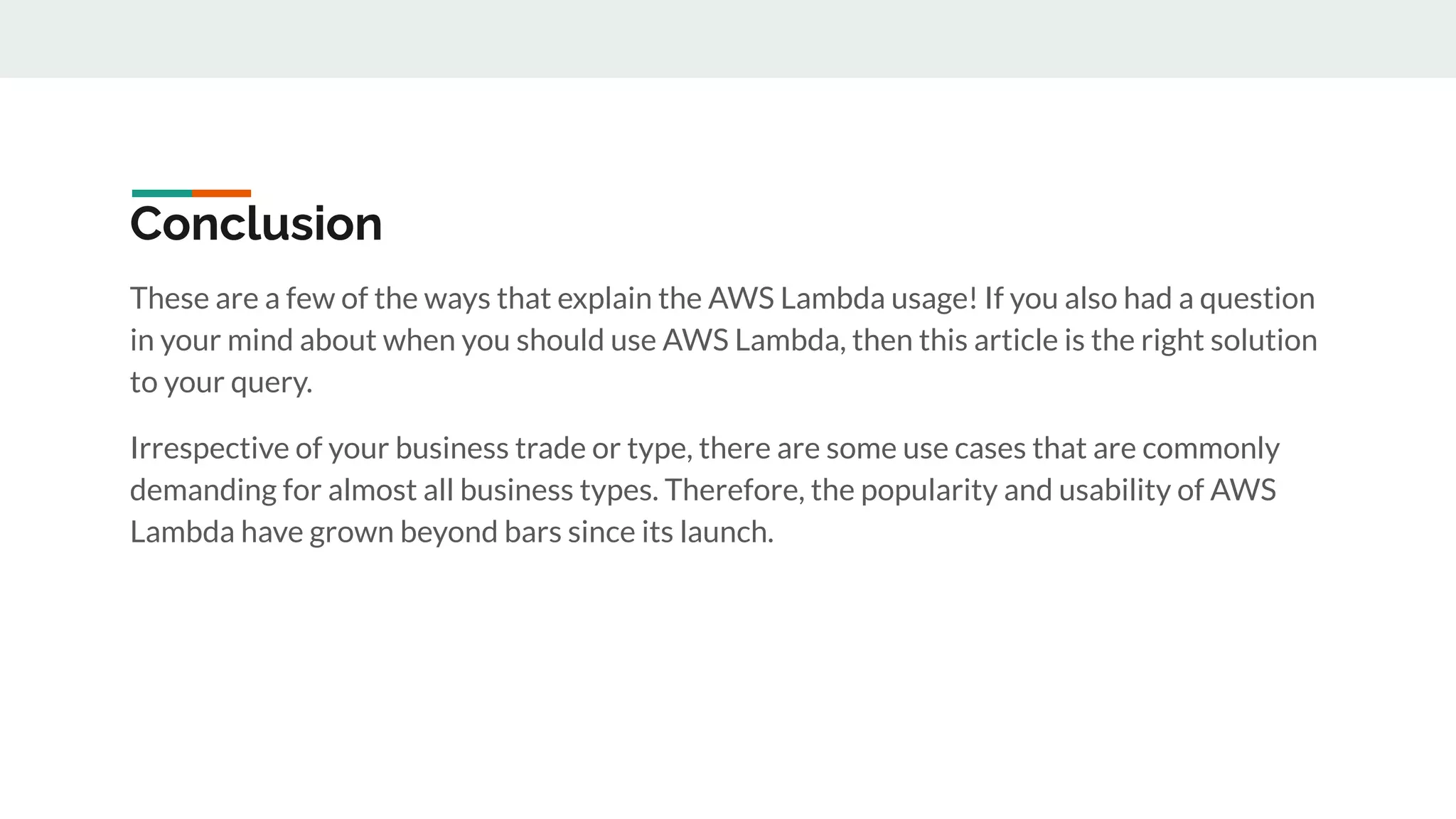 Conclusion
These are a few of the ways that explain the AWS Lambda usage! If you also had a question
in your mind about when you should use AWS Lambda, then this article is the right solution
to your query.
Irrespective of your business trade or type, there are some use cases that are commonly
demanding for almost all business types. Therefore, the popularity and usability of AWS
Lambda have grown beyond bars since its launch.
 
