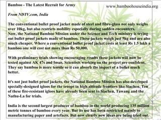 Bamboo - The Latest Recruit for Army From NDTV.com, India   The conventional bullet proof jacket made of steel and fibre-glass not only weighs over 10kg, but also restricts mobility especially during sudden encounters.  Now, the National Bamboo Mission under the Science and Tech ministry is trying out bullet proof jackets made of bamboo. These jackets weigh just 5kg and are also much cheaper. Where a conventional bullet proof jacket costs at least Rs 1.5 lakh a bamboo one will cost not more than Rs 50,000. With preliminary trials showing encouraging results these jackets will now be tested against AK 47s and Insas. Scientists working on the project are confident. They say bamboo is more tensile so it can absorb the impact of a bullet much better. It's not just bullet proof jackets, the National Bamboo Mission has also developed specially-designed igloos for the troops in high altitude frontiers like Siachen. Ten of these fire-resistant igloos have already been sent to Siachen, Tawang and the Nathu-La for trials. India is the second largest producer of bamboo in the world producing 135 million metric tonnes of bamboo every year. But its use has been restricted mainly to manufacturing paper and artefacts. But now clearly new ideas are being tried out.  www.bamboohouseindia.org 