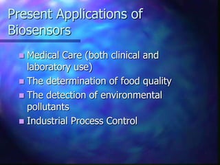Present Applications of
Biosensors
  Medical Care (both clinical and
   laboratory use)
  The determination of food quality
  The detection of environmental
   pollutants
  Industrial Process Control
 