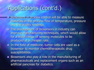Applications (cont’d.)
 Biosensors in process control will be able to measure
  materials in the process flow of temperature, pressure
  and the acidity readings.
 The development of biosensors in industry can
  improve manufacturing techniques, which would allow
  for a wider range of sensing molecules to be
  produced at a cheaper rate.
 In the field of medicine, tumor cells are used as a
  biosensor to monitor chemotherapeutic drug
  susceptibilities.
 Biosensors also play a role in the manufacturing of
  pharmaceuticals and replacement organs such as an
  artificial pancreas for diabetics.
 
