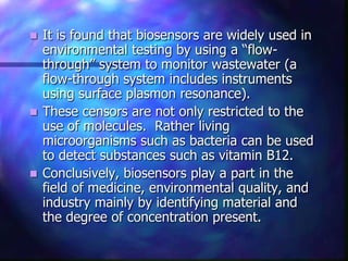  It is found that biosensors are widely used in
  environmental testing by using a “flow-
  through” system to monitor wastewater (a
  flow-through system includes instruments
  using surface plasmon resonance).
 These censors are not only restricted to the
  use of molecules. Rather living
  microorganisms such as bacteria can be used
  to detect substances such as vitamin B12.
 Conclusively, biosensors play a part in the
  field of medicine, environmental quality, and
  industry mainly by identifying material and
  the degree of concentration present.
 