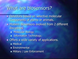 What are biosensors?
 Detectors based on selective molecular
  components of plants or animals.
 Modern Biosensors evolved from 2 different
  disciplines
       Molecular Biology
       Information Technology.
   Offers a wide variety of applications.
       Medical
       Environmental
       Military / Law Enforcement
 