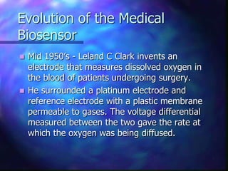 Evolution of the Medical
Biosensor
 Mid 1950’s - Leland C Clark invents an
  electrode that measures dissolved oxygen in
  the blood of patients undergoing surgery.
 He surrounded a platinum electrode and
  reference electrode with a plastic membrane
  permeable to gases. The voltage differential
  measured between the two gave the rate at
  which the oxygen was being diffused.
 