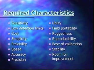 Required Characteristics
    Sensitivity               Utility
    Low detection limits      Field portability
    Cost                      Ruggedness
    Simplicity                Reproducibility
    Reliability               Ease of calibration
    Speed                     Stability
    Accuracy                  Room for
    Precision                  improvement
 