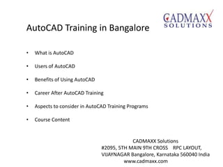 AutoCAD Training in Bangalore
• What is AutoCAD
• Users of AutoCAD
• Benefits of Using AutoCAD
• Career After AutoCAD Training
• Aspects to consider in AutoCAD Training Programs
• Course Content
CADMAXX Solutions
#2095, 5TH MAIN 9TH CROSS RPC LAYOUT,
VIJAYNAGAR Bangalore, Karnataka 560040 India
www.cadmaxx.com
 