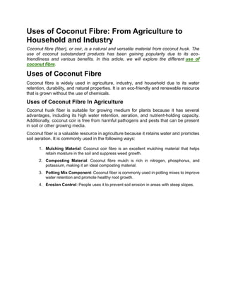 Uses of Coconut Fibre: From Agriculture to
Household and Industry
Coconut fibre (fiber), or coir, is a natural and versatile material from coconut husk. The
use of coconut substandard products has been gaining popularity due to its eco-
friendliness and various benefits. In this article, we will explore the different use of
coconut fibre.
Uses of Coconut Fibre
Coconut fibre is widely used in agriculture, industry, and household due to its water
retention, durability, and natural properties. It is an eco-friendly and renewable resource
that is grown without the use of chemicals.
Uses of Coconut Fibre In Agriculture
Coconut husk fiber is suitable for growing medium for plants because it has several
advantages, including its high water retention, aeration, and nutrient-holding capacity.
Additionally, coconut coir is free from harmful pathogens and pests that can be present
in soil or other growing media.
Coconut fiber is a valuable resource in agriculture because it retains water and promotes
soil aeration. It is commonly used in the following ways:
1. Mulching Material: Coconut coir fibre is an excellent mulching material that helps
retain moisture in the soil and suppress weed growth.
2. Composting Material: Coconut fibre mulch is rich in nitrogen, phosphorus, and
potassium, making it an ideal composting material.
3. Potting Mix Component: Coconut fiber is commonly used in potting mixes to improve
water retention and promote healthy root growth.
4. Erosion Control: People uses it to prevent soil erosion in areas with steep slopes.
 