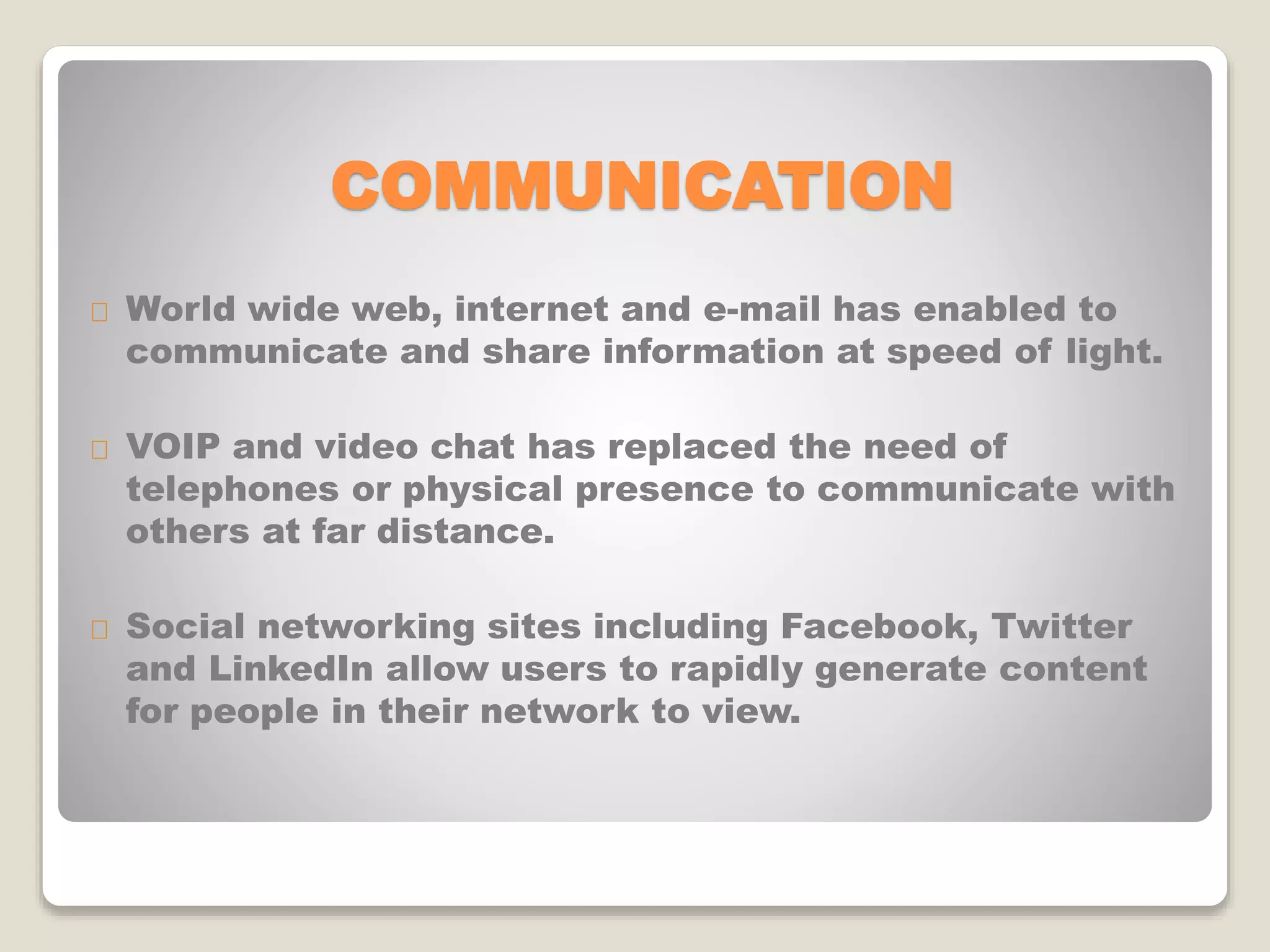 COMMUNICATION
World wide web, internet and e-mail has enabled to
communicate and share information at speed of light.
VOIP and video chat has replaced the need of
telephones or physical presence to communicate with
others at far distance.
Social networking sites including Facebook, Twitter
and LinkedIn allow users to rapidly generate content
for people in their network to view.
 