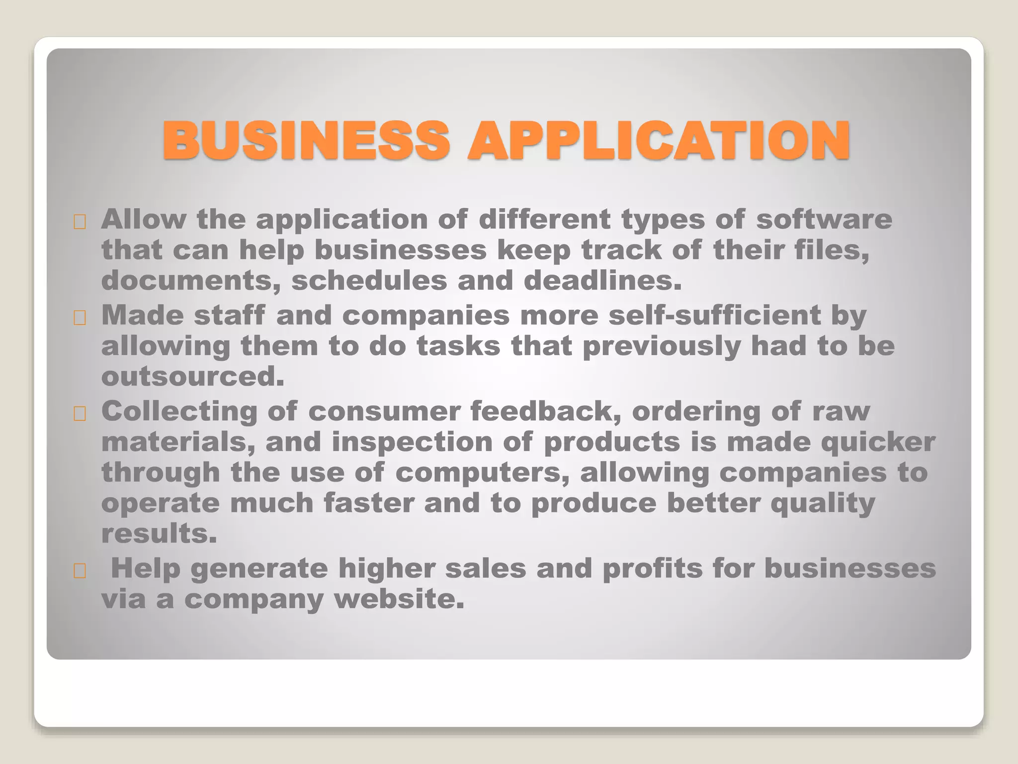 BUSINESS APPLICATION
Allow the application of different types of software
that can help businesses keep track of their files,
documents, schedules and deadlines.
Made staff and companies more self-sufficient by
allowing them to do tasks that previously had to be
outsourced.
Collecting of consumer feedback, ordering of raw
materials, and inspection of products is made quicker
through the use of computers, allowing companies to
operate much faster and to produce better quality
results.
Help generate higher sales and profits for businesses
via a company website.
 