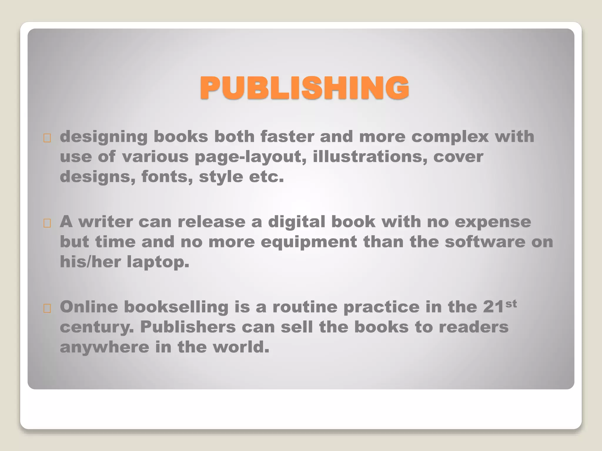 PUBLISHING
designing books both faster and more complex with
use of various page-layout, illustrations, cover
designs, fonts, style etc.
A writer can release a digital book with no expense
but time and no more equipment than the software on
his/her laptop.
Online bookselling is a routine practice in the 21st
century. Publishers can sell the books to readers
anywhere in the world.
 