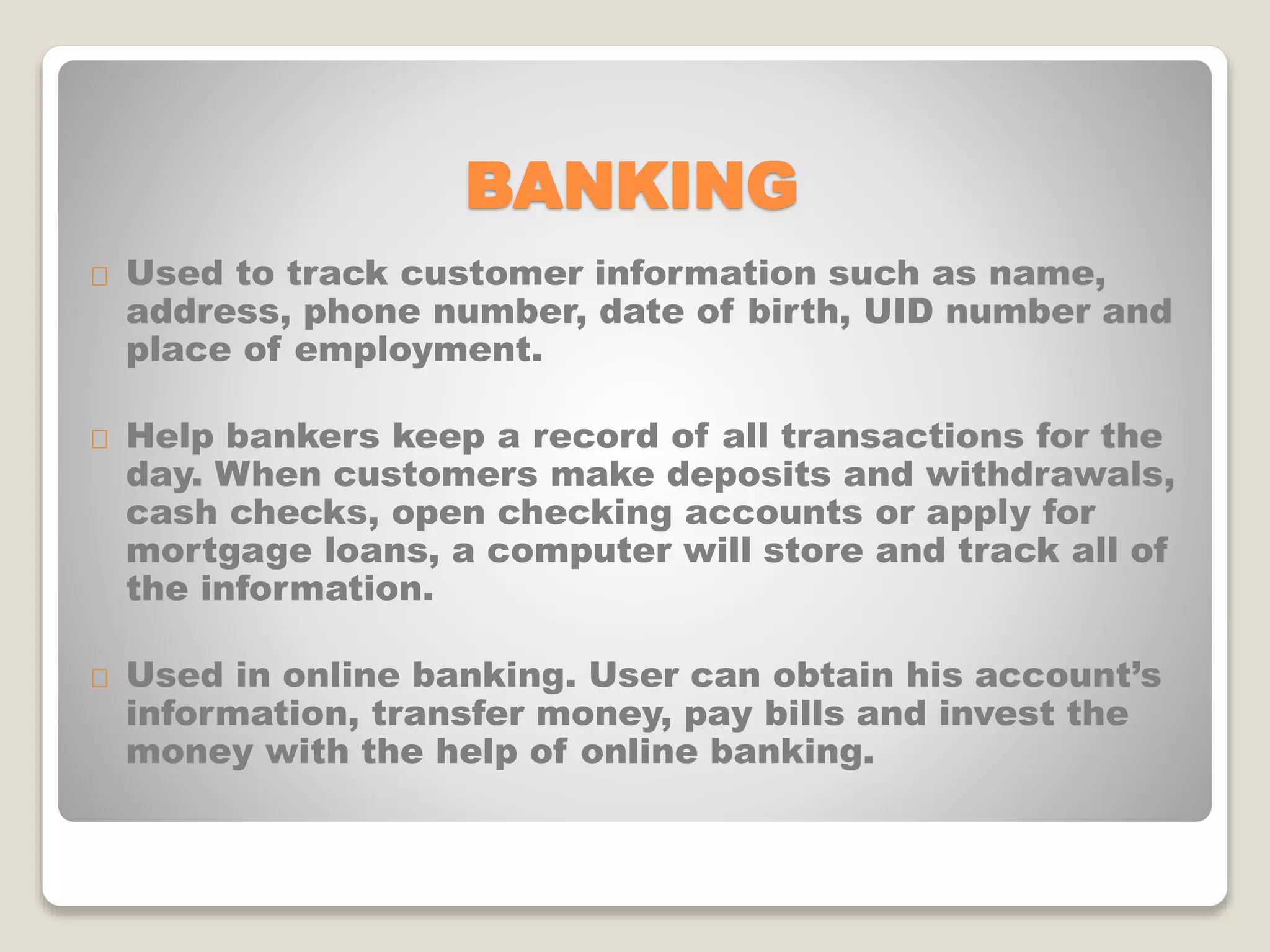 BANKING
Used to track customer information such as name,
address, phone number, date of birth, UID number and
place of employment.
Help bankers keep a record of all transactions for the
day. When customers make deposits and withdrawals,
cash checks, open checking accounts or apply for
mortgage loans, a computer will store and track all of
the information.
Used in online banking. User can obtain his account’s
information, transfer money, pay bills and invest the
money with the help of online banking.
 