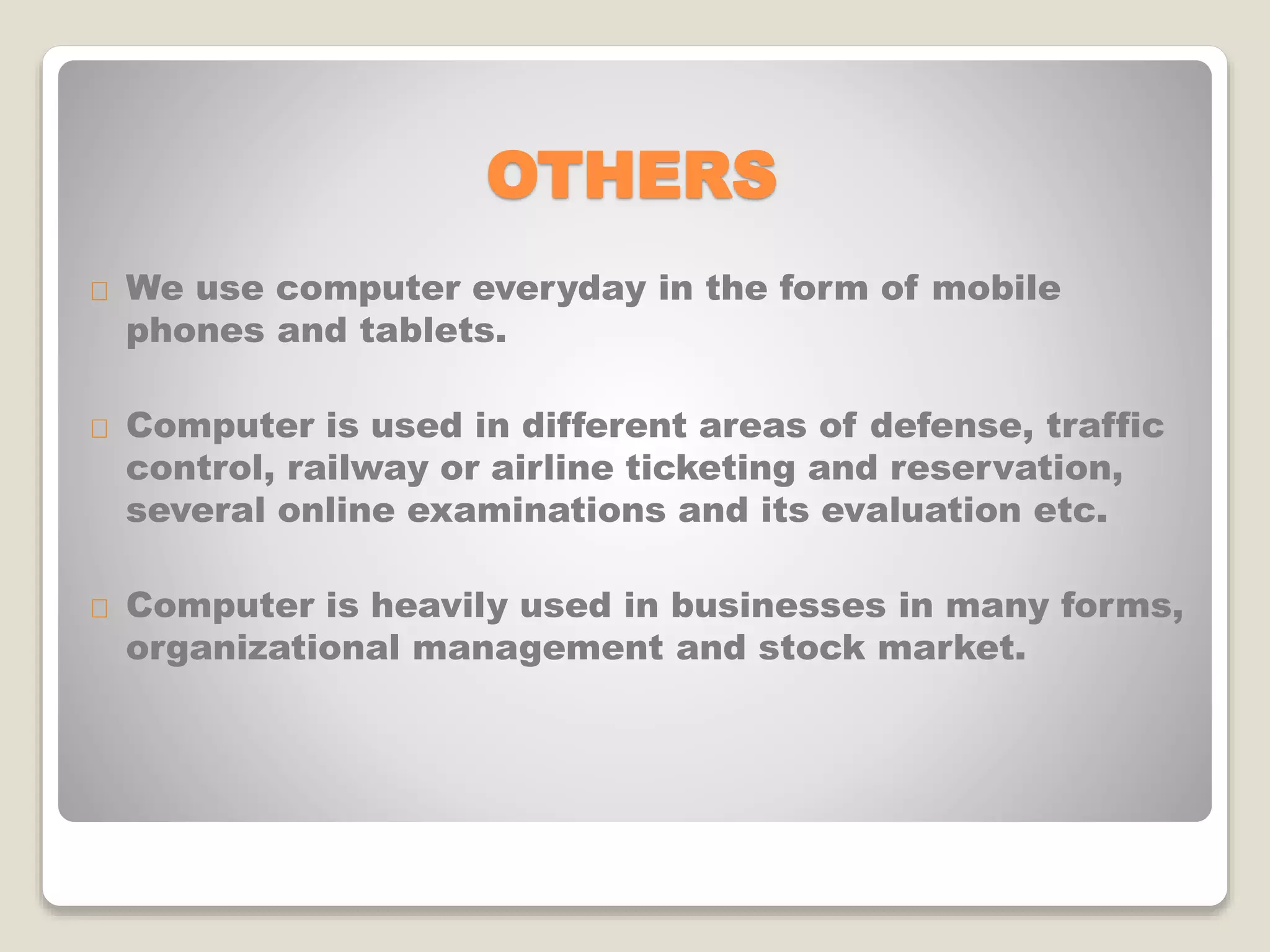 OTHERS
We use computer everyday in the form of mobile
phones and tablets.
Computer is used in different areas of defense, traffic
control, railway or airline ticketing and reservation,
several online examinations and its evaluation etc.
Computer is heavily used in businesses in many forms,
organizational management and stock market.
 