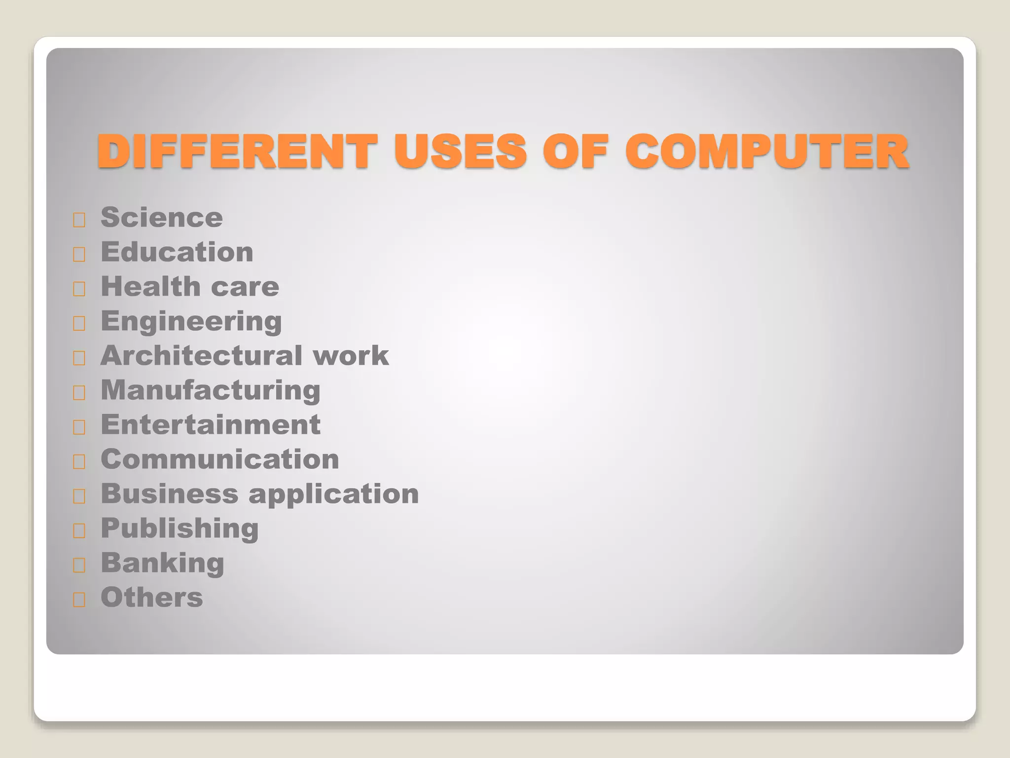 DIFFERENT USES OF COMPUTER
Science
Education
Health care
Engineering
Architectural work
Manufacturing
Entertainment
Communication
Business application
Publishing
Banking
Others
 