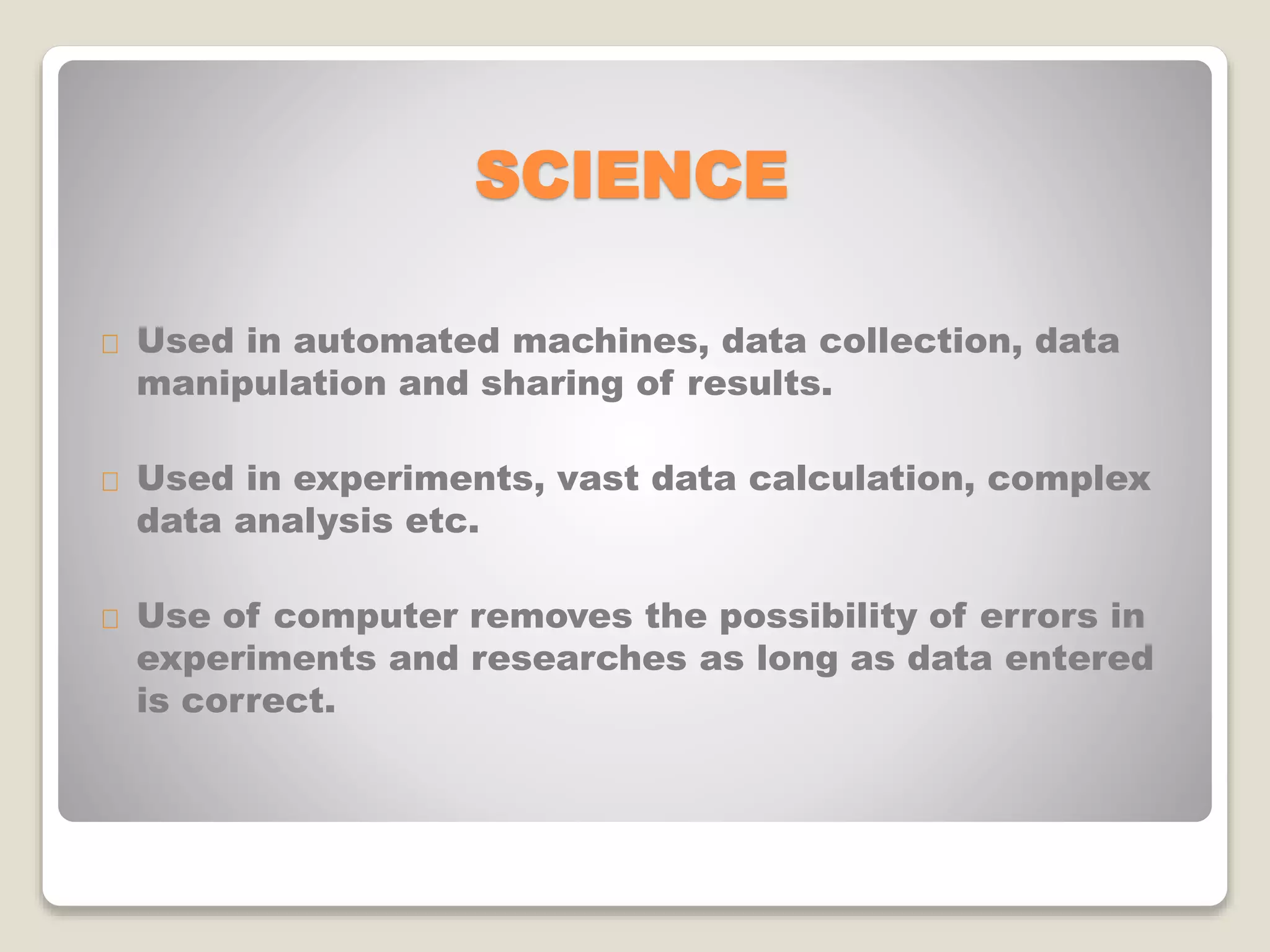 SCIENCE
Used in automated machines, data collection, data
manipulation and sharing of results.
Used in experiments, vast data calculation, complex
data analysis etc.
Use of computer removes the possibility of errors in
experiments and researches as long as data entered
is correct.
 