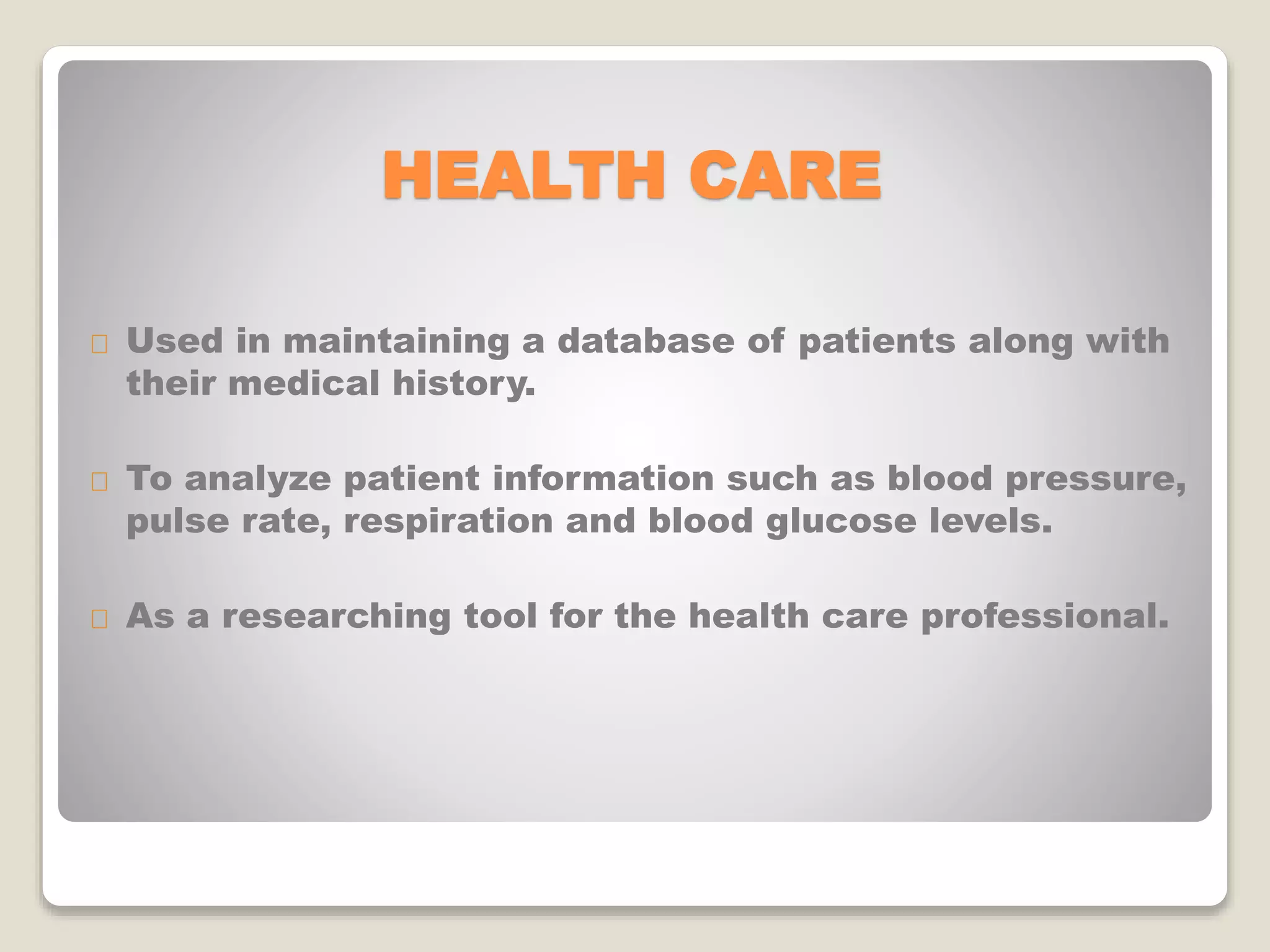 HEALTH CARE
Used in maintaining a database of patients along with
their medical history.
To analyze patient information such as blood pressure,
pulse rate, respiration and blood glucose levels.
As a researching tool for the health care professional.
 