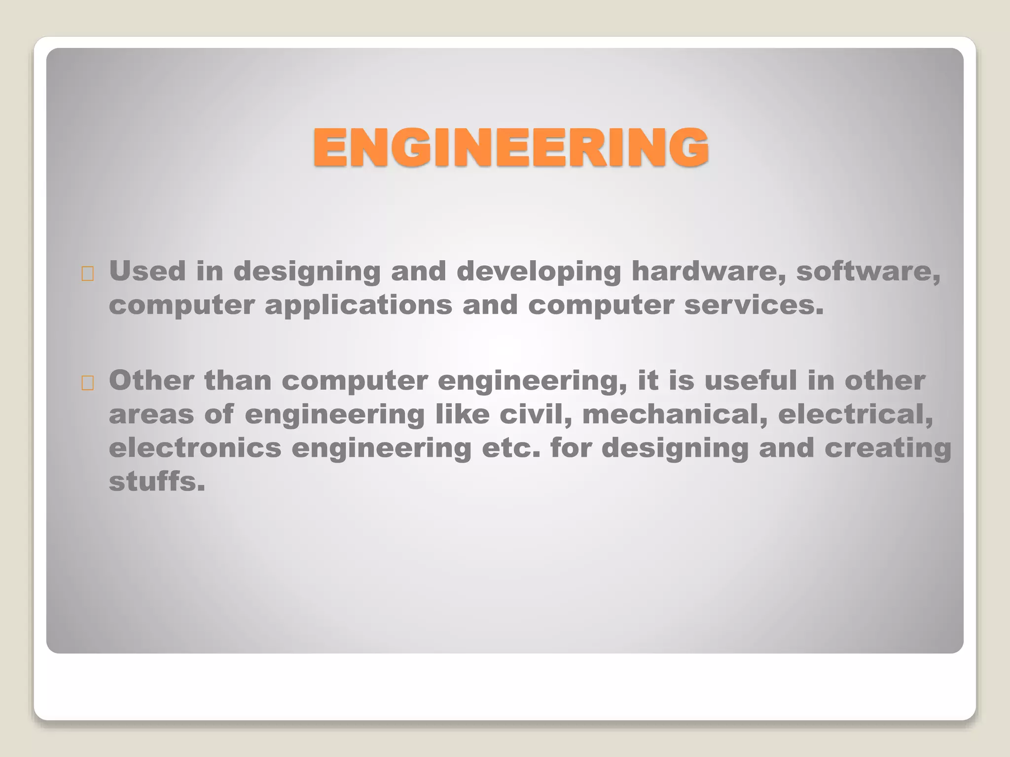 ENGINEERING
Used in designing and developing hardware, software,
computer applications and computer services.
Other than computer engineering, it is useful in other
areas of engineering like civil, mechanical, electrical,
electronics engineering etc. for designing and creating
stuffs.
 