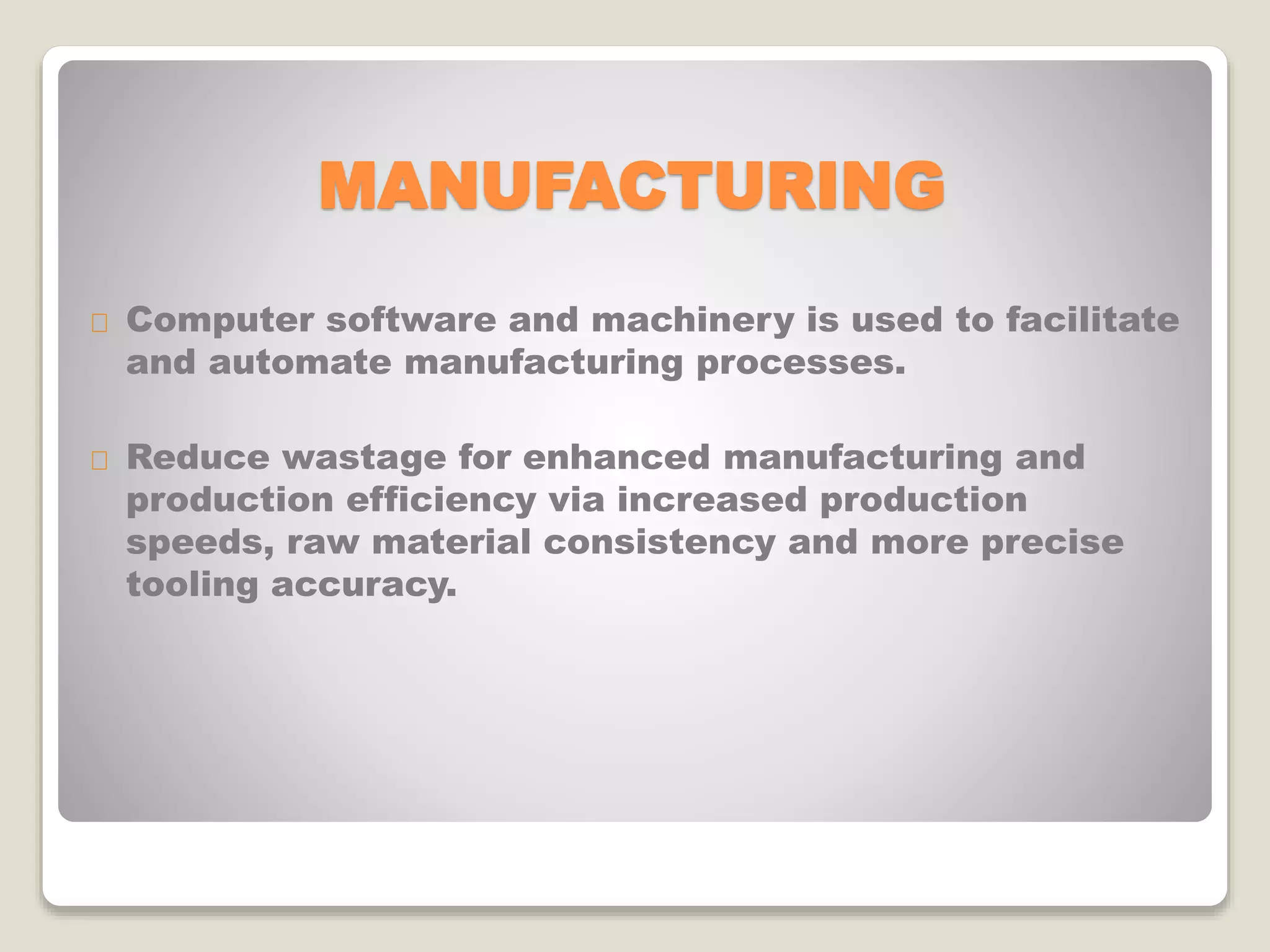 MANUFACTURING
Computer software and machinery is used to facilitate
and automate manufacturing processes.
Reduce wastage for enhanced manufacturing and
production efficiency via increased production
speeds, raw material consistency and more precise
tooling accuracy.
 