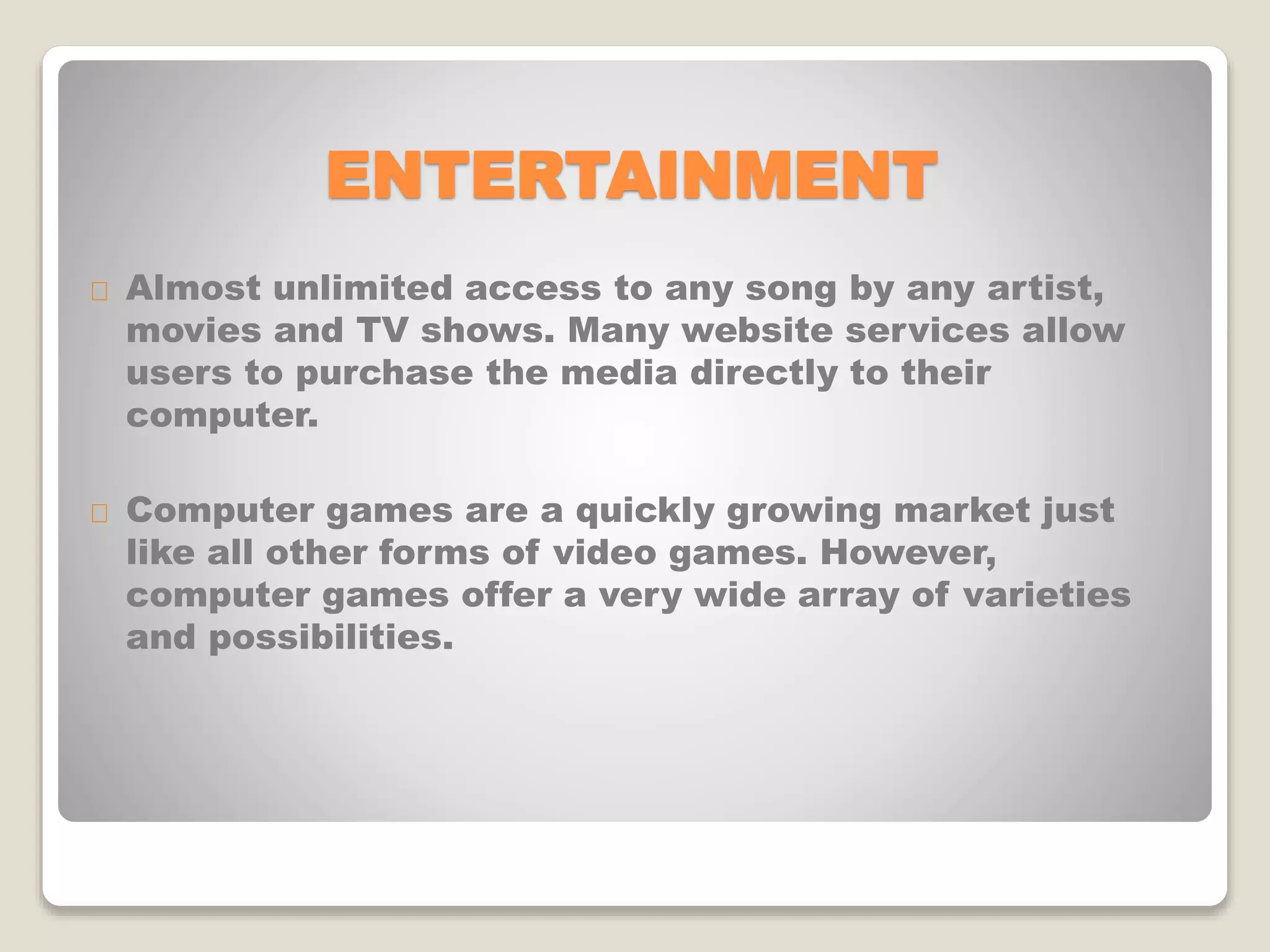 ENTERTAINMENT
Almost unlimited access to any song by any artist,
movies and TV shows. Many website services allow
users to purchase the media directly to their
computer.
Computer games are a quickly growing market just
like all other forms of video games. However,
computer games offer a very wide array of varieties
and possibilities.
 