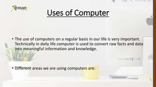 Uses of Computer
• The use of computers on a regular basis in our life is very important.
Technically in daily life computer is used to convert raw facts and data
into meaningful information and knowledge.
• Different areas we are using computers are:
 