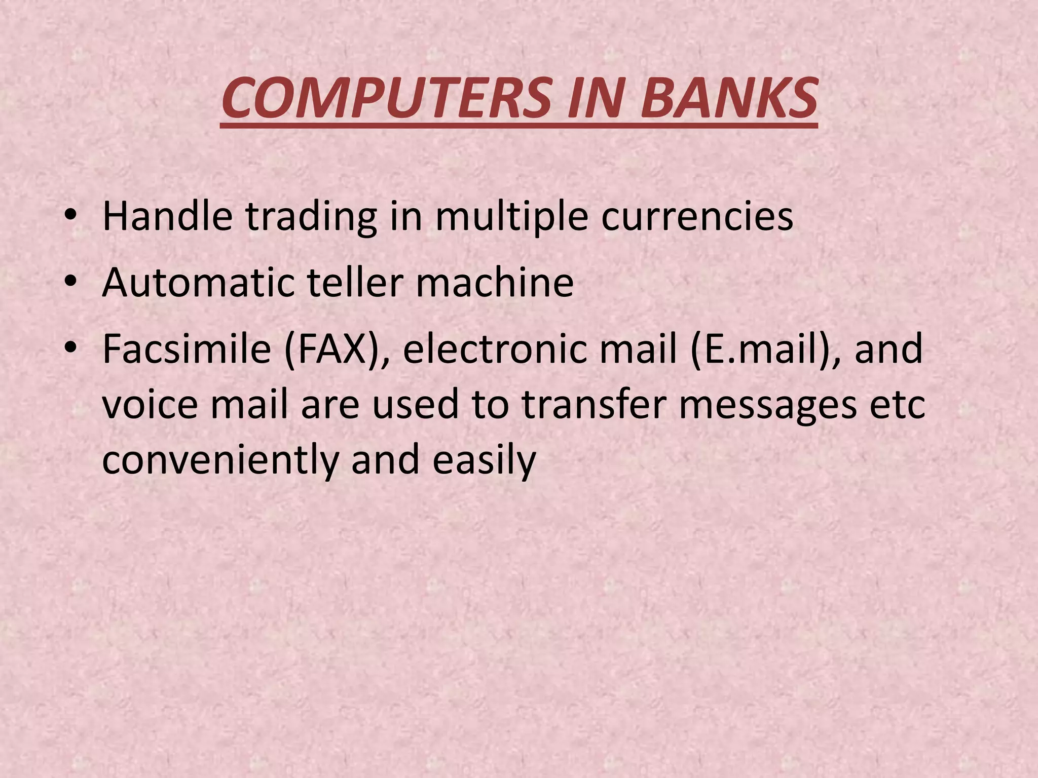 COMPUTERS IN BANKS
• Handle trading in multiple currencies
• Automatic teller machine
• Facsimile (FAX), electronic mail (E.mail), and
voice mail are used to transfer messages etc
conveniently and easily
 