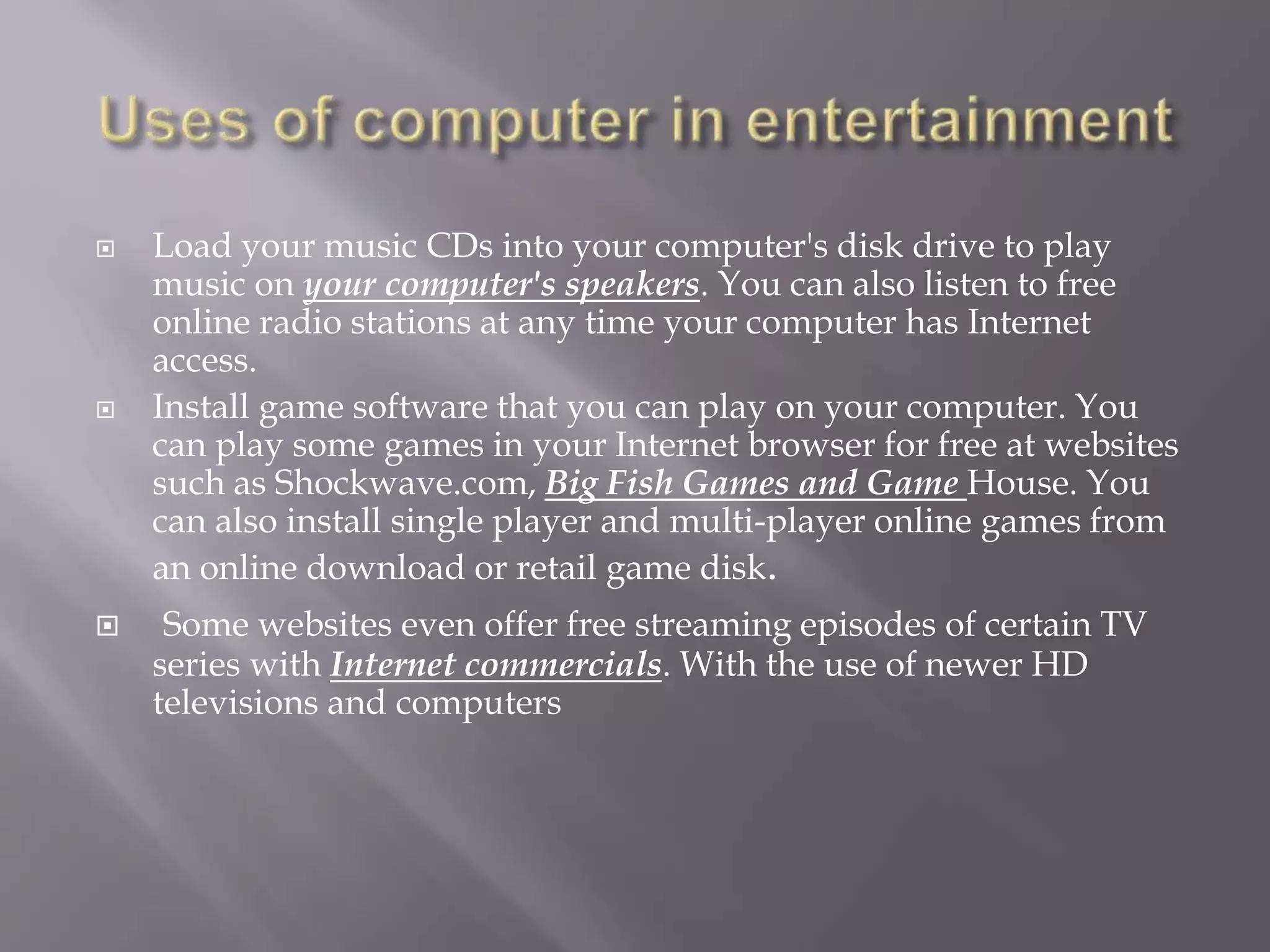  Load your music CDs into your computer's disk drive to play 
music on your computer's speakers. You can also listen to free 
online radio stations at any time your computer has Internet 
access. 
 Install game software that you can play on your computer. You 
can play some games in your Internet browser for free at websites 
such as Shockwave.com, Big Fish Games and Game House. You 
can also install single player and multi-player online games from 
an online download or retail game disk. 
 Some websites even offer free streaming episodes of certain TV 
series with Internet commercials. With the use of newer HD 
televisions and computers 
 