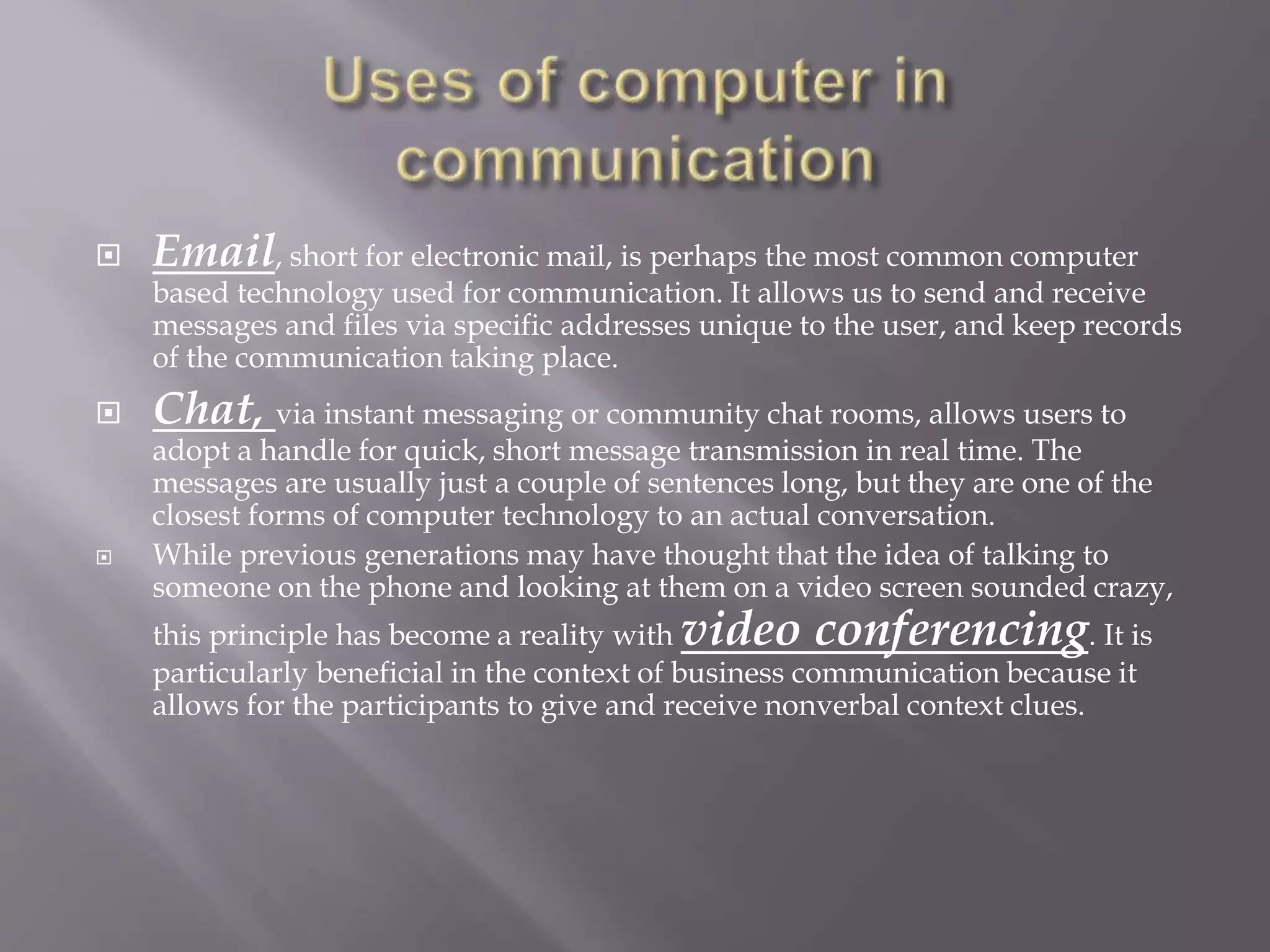  Email, short for electronic mail, is perhaps the most common computer 
based technology used for communication. It allows us to send and receive 
messages and files via specific addresses unique to the user, and keep records 
of the communication taking place. 
 Chat, via instant messaging or community chat rooms, allows users to 
adopt a handle for quick, short message transmission in real time. The 
messages are usually just a couple of sentences long, but they are one of the 
closest forms of computer technology to an actual conversation. 
 While previous generations may have thought that the idea of talking to 
someone on the phone and looking at them on a video screen sounded crazy, 
this principle has become a reality with video conferencing. It is 
particularly beneficial in the context of business communication because it 
allows for the participants to give and receive nonverbal context clues. 
 