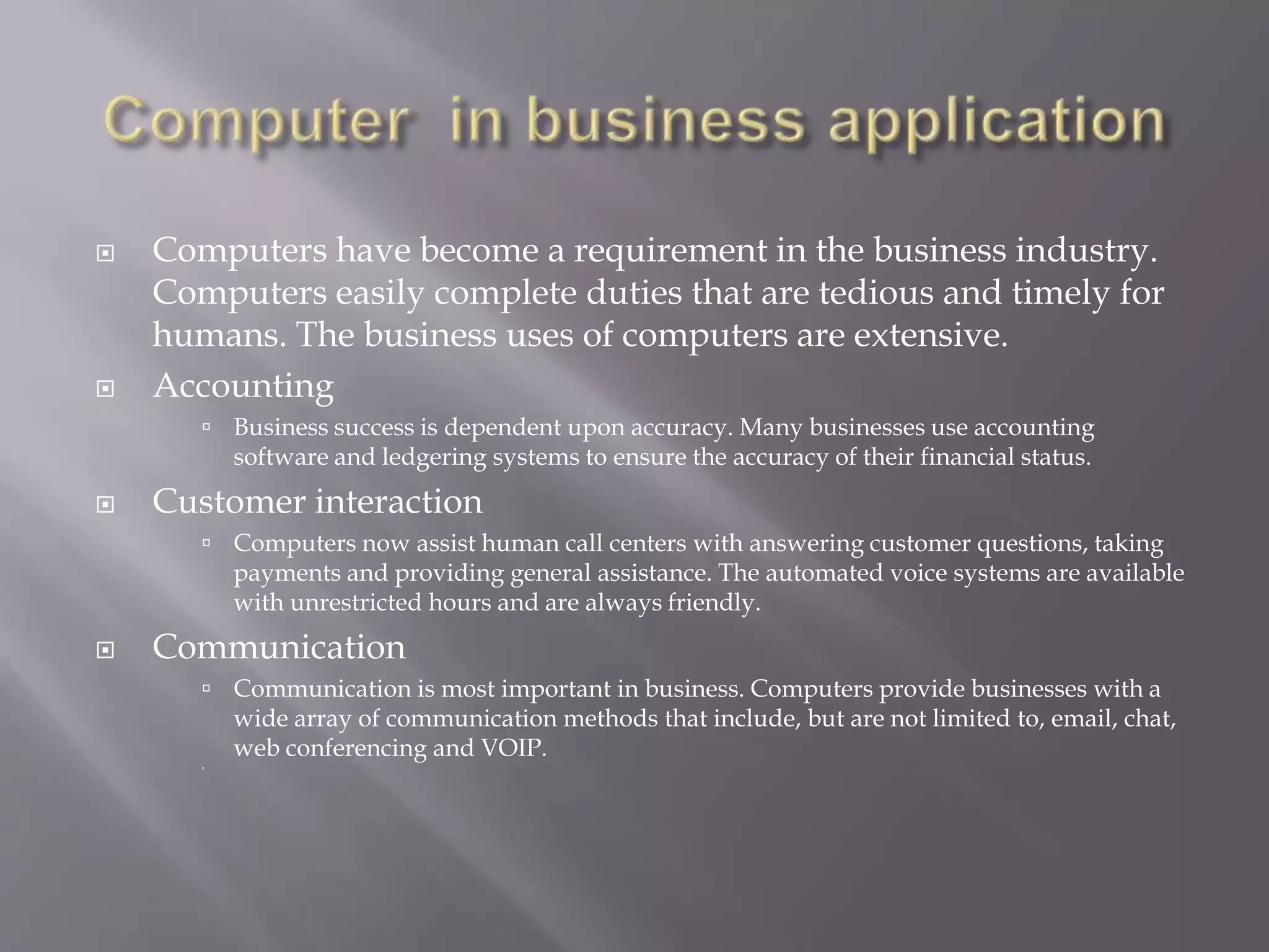  Computers have become a requirement in the business industry. 
Computers easily complete duties that are tedious and timely for 
humans. The business uses of computers are extensive. 
 Accounting 
 Business success is dependent upon accuracy. Many businesses use accounting 
software and ledgering systems to ensure the accuracy of their financial status. 
 Customer interaction 
 Computers now assist human call centers with answering customer questions, taking 
payments and providing general assistance. The automated voice systems are available 
with unrestricted hours and are always friendly. 
 Communication 
 Communication is most important in business. Computers provide businesses with a 
wide array of communication methods that include, but are not limited to, email, chat, 
web conferencing and VOIP. 
 
 