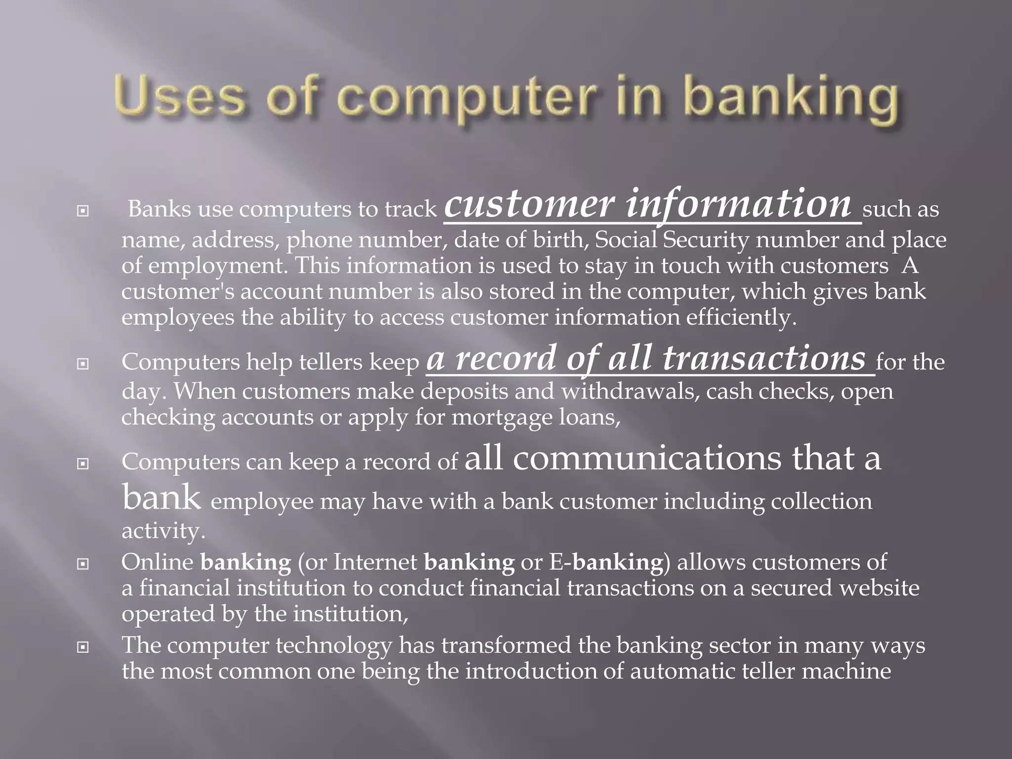  Banks use computers to track customer information such as 
name, address, phone number, date of birth, Social Security number and place 
of employment. This information is used to stay in touch with customers A 
customer's account number is also stored in the computer, which gives bank 
employees the ability to access customer information efficiently. 
 Computers help tellers keep a record of all transactions for the 
day. When customers make deposits and withdrawals, cash checks, open 
checking accounts or apply for mortgage loans, 
 Computers can keep a record of all communications that a 
bank employee may have with a bank customer including collection 
activity. 
 Online banking (or Internet banking or E-banking) allows customers of 
a financial institution to conduct financial transactions on a secured website 
operated by the institution, 
 The computer technology has transformed the banking sector in many ways 
the most common one being the introduction of automatic teller machine 
 
