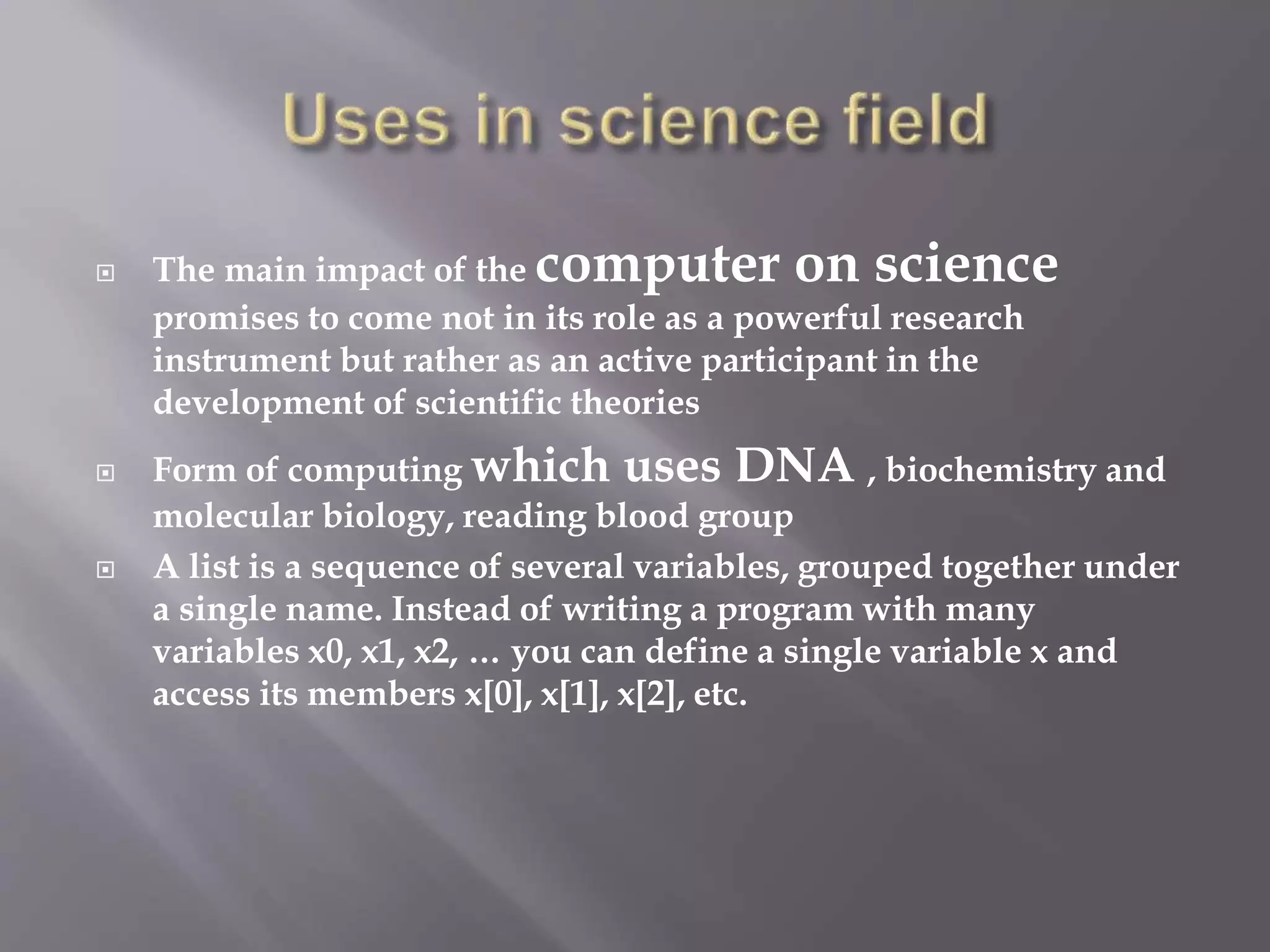  The main impact of the computer on science 
promises to come not in its role as a powerful research 
instrument but rather as an active participant in the 
development of scientific theories 
 Form of computing which uses DNA , biochemistry and 
molecular biology, reading blood group 
 A list is a sequence of several variables, grouped together under 
a single name. Instead of writing a program with many 
variables x0, x1, x2, … you can define a single variable x and 
access its members x[0], x[1], x[2], etc. 
 