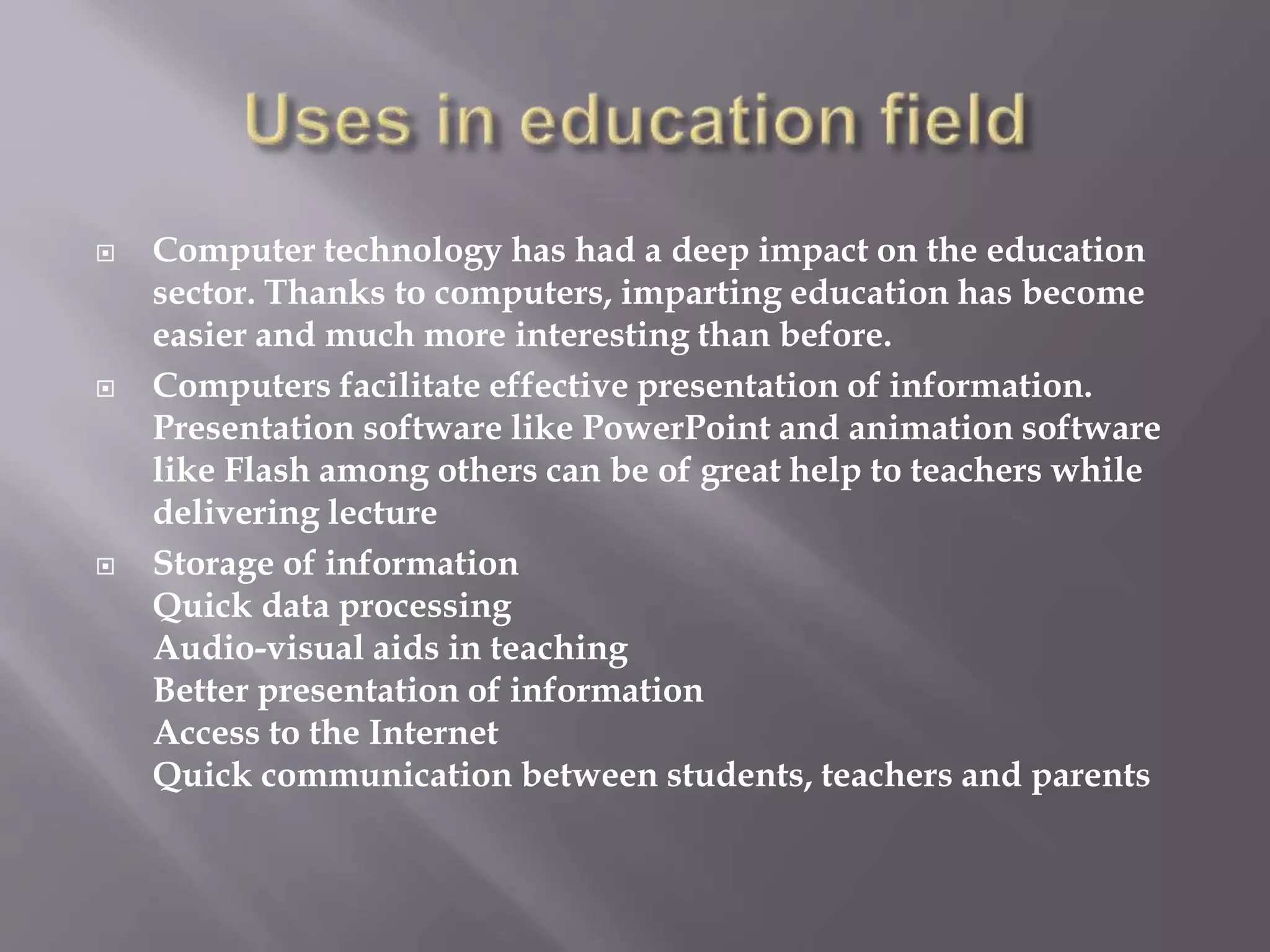  Computer technology has had a deep impact on the education 
sector. Thanks to computers, imparting education has become 
easier and much more interesting than before. 
 Computers facilitate effective presentation of information. 
Presentation software like PowerPoint and animation software 
like Flash among others can be of great help to teachers while 
delivering lecture 
 Storage of information 
Quick data processing 
Audio-visual aids in teaching 
Better presentation of information 
Access to the Internet 
Quick communication between students, teachers and parents 
 
