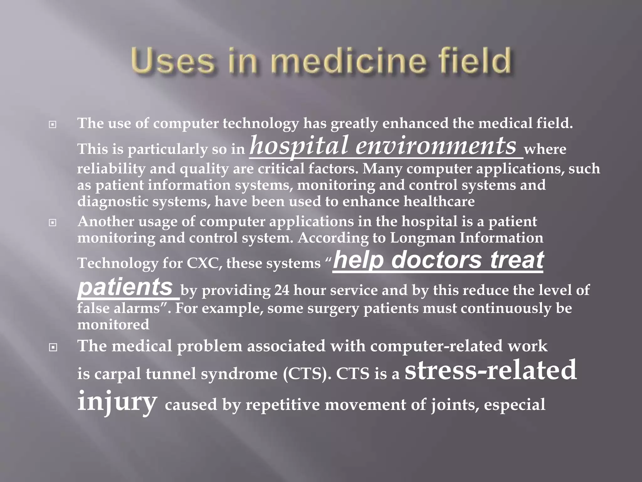  The use of computer technology has greatly enhanced the medical field. 
This is particularly so in hospital environments where 
reliability and quality are critical factors. Many computer applications, such 
as patient information systems, monitoring and control systems and 
diagnostic systems, have been used to enhance healthcare 
 Another usage of computer applications in the hospital is a patient 
monitoring and control system. According to Longman Information 
Technology for CXC, these systems “help doctors treat 
patients by providing 24 hour service and by this reduce the level of 
false alarms”. For example, some surgery patients must continuously be 
monitored 
 The medical problem associated with computer-related work 
is carpal tunnel syndrome (CTS). CTS is a stress-related 
injury caused by repetitive movement of joints, especial 
 