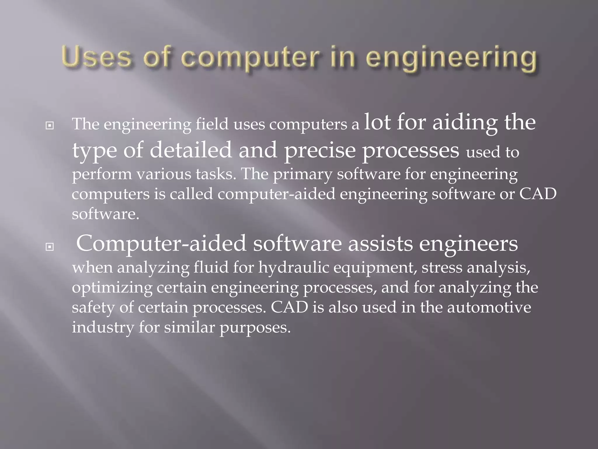  The engineering field uses computers a lot for aiding the 
type of detailed and precise processes used to 
perform various tasks. The primary software for engineering 
computers is called computer-aided engineering software or CAD 
software. 
 Computer-aided software assists engineers 
when analyzing fluid for hydraulic equipment, stress analysis, 
optimizing certain engineering processes, and for analyzing the 
safety of certain processes. CAD is also used in the automotive 
industry for similar purposes. 
 