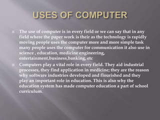  The use of computer is in every field or we can say that in any 
field where the paper work is their as the technology is rapidly 
moving people uses the computer more and more simple task 
many people uses the computer for communication it also use in 
science , education, medicine engineering, 
entertainment,business,banking, etc 
 Computers play a vital role in every field. They aid industrial 
processes, they find application in medicine; they are the reason 
why software industries developed and flourished and they 
play an important role in education. This is also why the 
education system has made computer education a part of school 
curriculum. 
 