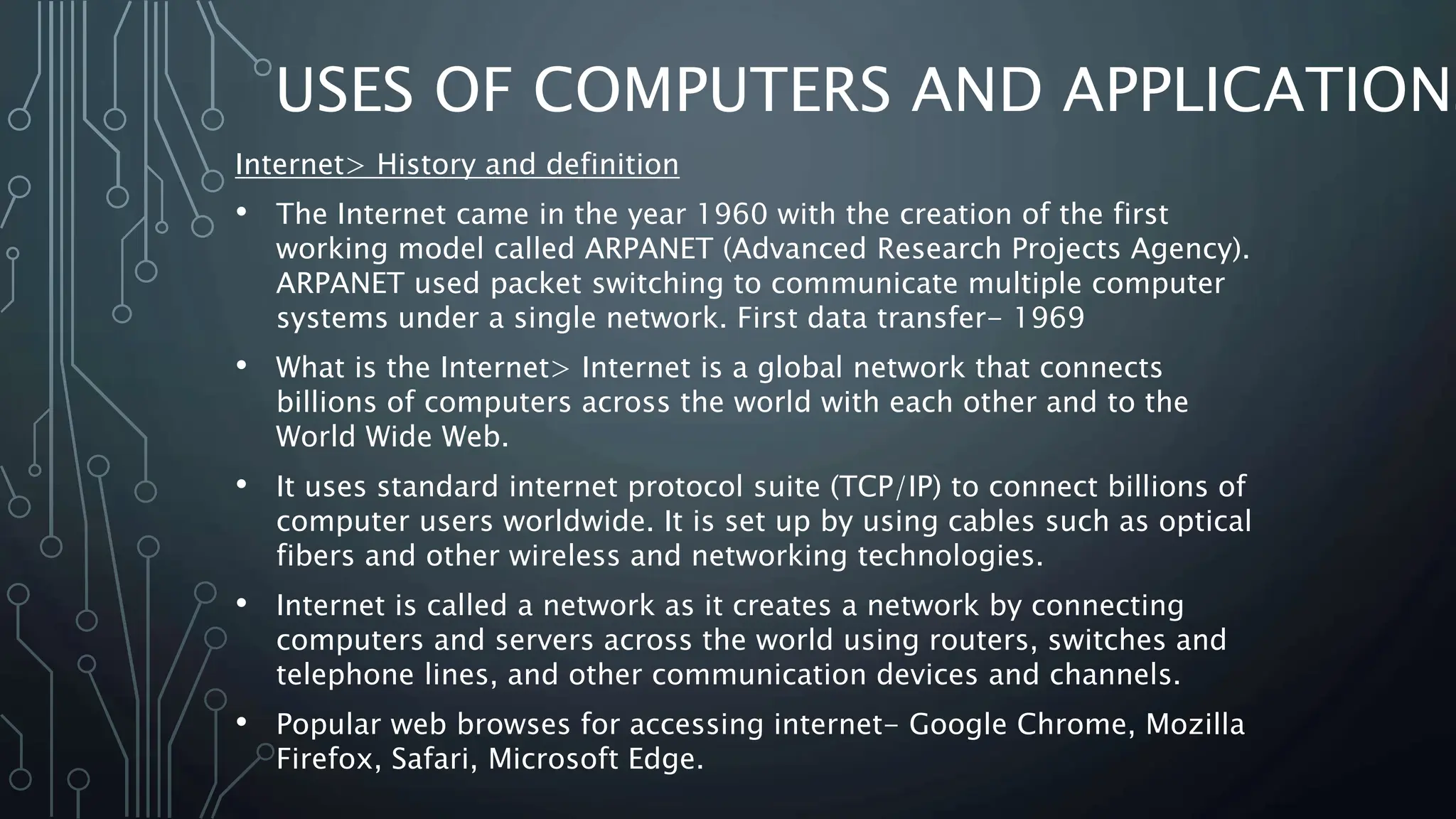 USES OF COMPUTERS AND APPLICATIONS
Internet> History and definition
• The Internet came in the year 1960 with the creation of the first
working model called ARPANET (Advanced Research Projects Agency).
ARPANET used packet switching to communicate multiple computer
systems under a single network. First data transfer- 1969
• What is the Internet> Internet is a global network that connects
billions of computers across the world with each other and to the
World Wide Web.
• It uses standard internet protocol suite (TCP/IP) to connect billions of
computer users worldwide. It is set up by using cables such as optical
fibers and other wireless and networking technologies.
• Internet is called a network as it creates a network by connecting
computers and servers across the world using routers, switches and
telephone lines, and other communication devices and channels.
• Popular web browses for accessing internet- Google Chrome, Mozilla
Firefox, Safari, Microsoft Edge.
 